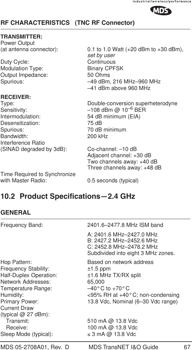 MDS 05-2708A01, Rev.  D MDS TransNET I&amp;O Guide 67RF CHARACTERISTICS   (TNC RF Connector)TRANSMITTER:Power Output(at antenna connector): 0.1 to 1.0 Watt (+20 dBm to +30 dBm), set by userDuty Cycle: ContinuousModulation Type: Binary CPFSKOutput Impedance: 50 OhmsSpurious: &ndash;49 dBm, 216 MHz&ndash;960 MHz&ndash;41 dBm above 960 MHzRECEIVER:Type: Double-conversion superheterodyneSensitivity: &ndash;108 dBm @ 10&ndash;6 BERIntermodulation: 54 dB minimum (EIA)Desensitization: 75 dBSpurious: 70 dB minimumBandwidth: 200 kHzInterference Ratio(SINAD degraded by 3dB): Co-channel: &ndash;10 dBAdjacent channel: +30 dBTwo channels away: +40 dBThree channels away: +48 dBTime Required to Synchronizewith Master Radio: 0.5 seconds (typical)10.2 Product Specifications&mdash;2.4 GHzGENERALFrequency Band: 2401.6&ndash;2477.8 MHz ISM bandA: 2401.6 MHz&ndash;2427.0 MHzB: 2427.2 MHz&ndash;2452.6 MHzC: 2452.8 MHz&ndash;2478.2 MHzSubdivided into eight 3 MHz zones.Hop Pattern: Based on network addressFrequency Stability:  &plusmn;1.5 ppmHalf-Duplex Operation:  &plusmn;1.6 MHz TX/RX splitNetwork Addresses:  65,000Temperature Range:  &ndash;40&deg; C to +70&deg; CHumidity:  <95% RH at +40&deg; C; non-condensingPrimary Power:  13.8 Vdc, Nominal (6&ndash;30 Vdc range)Current Draw (typical @ 27 dBm): Transmit:  510 mA @ 13.8 VdcReceive:  100 mA @ 13.8 VdcSleep Mode (typical):  &le; 3 mA @ 13.8 Vdc