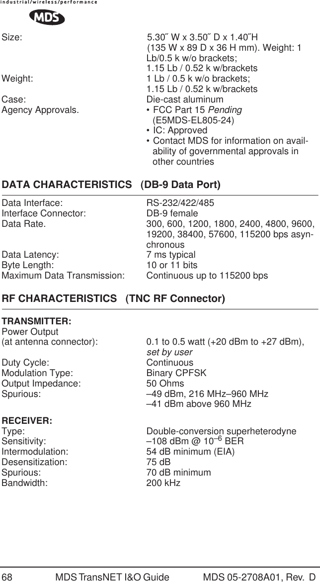 68 MDS TransNET I&amp;O Guide  MDS 05-2708A01, Rev.  D Size: 5.30˝ W x 3.50˝ D x 1.40˝H (135 W x 89 D x 36 H mm). Weight: 1 Lb/0.5 k w/o brackets; 1.15 Lb / 0.52 k w/bracketsWeight:  1 Lb / 0.5 k w/o brackets; 1.15 Lb / 0.52 k w/bracketsCase: Die-cast aluminumAgency Approvals.  &bull; FCC Part 15 Pending (E5MDS-EL805-24)&bull; IC: Approved&bull; Contact MDS for information on avail-ability of governmental approvals in other countriesDATA CHARACTERISTICS   (DB-9 Data Port)Data Interface:  RS-232/422/485Interface Connector:  DB-9 femaleData Rate.  300, 600, 1200, 1800, 2400, 4800, 9600, 19200, 38400, 57600, 115200 bps asyn-chronousData Latency:  7 ms typicalByte Length:  10 or 11 bitsMaximum Data Transmission:  Continuous up to 115200 bpsRF CHARACTERISTICS   (TNC RF Connector)TRANSMITTER: Power Output(at antenna connector): 0.1 to 0.5 watt (+20 dBm to +27 dBm), set by userDuty Cycle:  ContinuousModulation Type:  Binary CPFSKOutput Impedance:  50 OhmsSpurious: &ndash;49 dBm, 216 MHz&ndash;960 MHz&ndash;41 dBm above 960 MHzRECEIVER:Type: Double-conversion superheterodyneSensitivity:  &ndash;108 dBm @ 10&ndash;6 BERIntermodulation:  54 dB minimum (EIA)Desensitization: 75 dBSpurious:  70 dB minimumBandwidth: 200 kHz