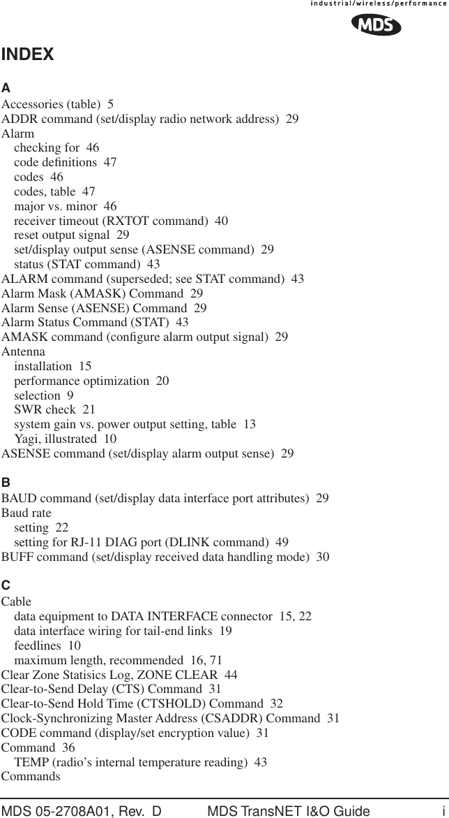 MDS 05-2708A01, Rev.  D MDS TransNET I&amp;O Guide iINDEXAAccessories (table) 5ADDR command (set/display radio network address) 29Alarmchecking for 46code deﬁnitions 47codes 46codes, table 47major vs. minor 46receiver timeout (RXTOT command) 40reset output signal 29set/display output sense (ASENSE command) 29status (STAT command) 43ALARM command (superseded; see STAT command) 43Alarm Mask (AMASK) Command 29Alarm Sense (ASENSE) Command 29Alarm Status Command (STAT) 43AMASK command (conﬁgure alarm output signal) 29Antennainstallation 15performance optimization 20selection 9SWR check 21system gain vs. power output setting, table 13Yagi, illustrated 10ASENSE command (set/display alarm output sense) 29BBAUD command (set/display data interface port attributes) 29Baud ratesetting 22setting for RJ-11 DIAG port (DLINK command) 49BUFF command (set/display received data handling mode) 30CCabledata equipment to DATA INTERFACE connector 15, 22data interface wiring for tail-end links 19feedlines 10maximum length, recommended 16, 71Clear Zone Statisics Log, ZONE CLEAR 44Clear-to-Send Delay (CTS) Command 31Clear-to-Send Hold Time (CTSHOLD) Command 32Clock-Synchronizing Master Address (CSADDR) Command 31CODE command (display/set encryption value) 31Command 36TEMP (radio&rsquo;s internal temperature reading) 43Commands