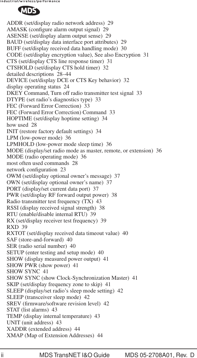 ii MDS TransNET I&amp;O Guide  MDS 05-2708A01, Rev.  D ADDR (set/display radio network address) 29AMASK (conﬁgure alarm output signal) 29ASENSE (set/display alarm output sense) 29BAUD (set/display data interface port attributes) 29BUFF (set/display received data handling mode) 30CODE (set/display encryption value), See also Encryption 31CTS (set/display CTS line response timer) 31CTSHOLD (set/display CTS hold timer) 32detailed descriptions 28&ndash;44DEVICE (set/display DCE or CTS Key behavior) 32display operating status 24DKEY Command, Turn off radio transmitter test signal 33DTYPE (set radio&rsquo;s diagnostics type) 33FEC (Forward Error Correction) 33FEC (Forward Error Correction) Command 33HOPTIME (set/display hoptime setting) 34how used 28INIT (restore factory default settings) 34LPM (low-power mode) 36LPMHOLD (low-power mode sleep time) 36MODE (display/set radio mode as master, remote, or extension) 36MODE (radio operating mode) 36most often used commands 28network conﬁguration 23OWM (set/display optional owner&rsquo;s message) 37OWN (set/display optional owner&rsquo;s name) 37PORT (display/set current data port) 37PWR (set/display RF forward output power) 38Radio transmitter test frequency (TX) 43RSSI (display received signal strength) 38RTU (enable/disable internal RTU) 39RX (set/display receiver test frequency) 39RXD 39RXTOT (set/display received data timeout value) 40SAF (store-and-forward) 40SER (radio serial number) 40SETUP (enter testing and setup mode) 40SHOW (display measured power output) 41SHOW PWR (show power) 41SHOW SYNC 41SHOW SYNC (show Clock-Synchronization Master) 41SKIP (set/display frequency zone to skip) 41SLEEP (display/set radio&rsquo;s sleep mode setting) 42SLEEP (transceiver sleep mode) 42SREV (ﬁrmware/software revision level) 42STAT (list alarms) 43TEMP (display internal temperature) 43UNIT (unit address) 43XADDR (extended address) 44XMAP (Map of Extension Addresses) 44