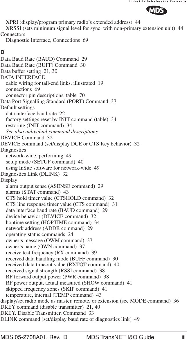 MDS 05-2708A01, Rev.  D MDS TransNET I&amp;O Guide iiiXPRI (display/program primary radio&rsquo;s extended address) 44XRSSI (sets minimum signal level for sync. with non-primary extension unit) 44ConnectorsDiagnostic Interface, Connections 69DData Baud Rate (BAUD) Command 29Data Baud Rate (BUFF) Command 30Data buffer setting 21, 30DATA INTERFACEcable wiring for tail-end links, illustrated 19connections 69connector pin descriptions, table 70Data Port Signalling Standard (PORT) Command 37Default settingsdata interface baud rate 22factory settings reset by INIT command (table) 34restoring (INIT command) 34See also individual command descriptionsDEVICE Command 32DEVICE command (set/display DCE or CTS Key behavior) 32Diagnosticsnetwork-wide, performing 49setup mode (SETUP command) 40using InSite software for network-wide 49Diagnostics Link (DLINK) 32Displayalarm output sense (ASENSE command) 29alarms (STAT command) 43CTS hold timer value (CTSHOLD command) 32CTS line response timer value (CTS command) 31data interface baud rate (BAUD command) 29device behavior (DEVICE command) 32hoptime setting (HOPTIME command) 34network address (ADDR command) 29operating status commands 24owner&rsquo;s message (OWM command) 37owner&rsquo;s name (OWN command) 37receive test frequency (RX command) 39received data handling mode (BUFF command) 30received data timeout value (RXTOT command) 40received signal strength (RSSI command) 38RF forward output power (PWR command) 38RF power output, actual measured (SHOW command) 41skipped frequency zones (SKIP command) 41temperature, internal (TEMP command) 43display/set radio mode as master, remote, or extension (see MODE command) 36DKEY command (disable transmitter) 21, 40DKEY, Disable Transmitter, Command 33DLINK command (set/display baud rate of diagnostics link) 49