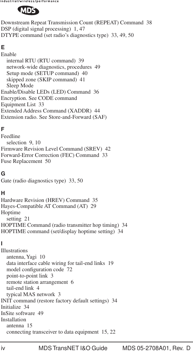 iv MDS TransNET I&amp;O Guide  MDS 05-2708A01, Rev.  D Downstream Repeat Transmission Count (REPEAT) Command 38DSP (digital signal processing) 1, 47DTYPE command (set radio&rsquo;s diagnostics type) 33, 49, 50EEnableinternal RTU (RTU command) 39network-wide diagnostics, procedures 49Setup mode (SETUP command) 40skipped zone (SKIP command) 41Sleep ModeEnable/Disable LEDs (LED) Command 36Encryption. See CODE commandEquipment List 33Extended Address Command (XADDR) 44Extension radio. See Store-and-Forward (SAF)FFeedlineselection 9, 10Firmware Revision Level Command (SREV) 42Forward-Error Correction (FEC) Command 33Fuse Replacement 50GGate (radio diagnostics type) 33, 50HHardware Revision (HREV) Command 35Hayes-Compatible AT Command (AT) 29Hoptimesetting 21HOPTIME Command (radio transmitter hop timing) 34HOPTIME command (set/display hoptime setting) 34IIllustrationsantenna, Yagi 10data interface cable wiring for tail-end links 19model conﬁguration code 72point-to-point link 3remote station arrangement 6tail-end link 4typical MAS network 3INIT command (restore factory default settings) 34Initialize 34InSite software 49Installationantenna 15connecting transceiver to data equipment 15, 22