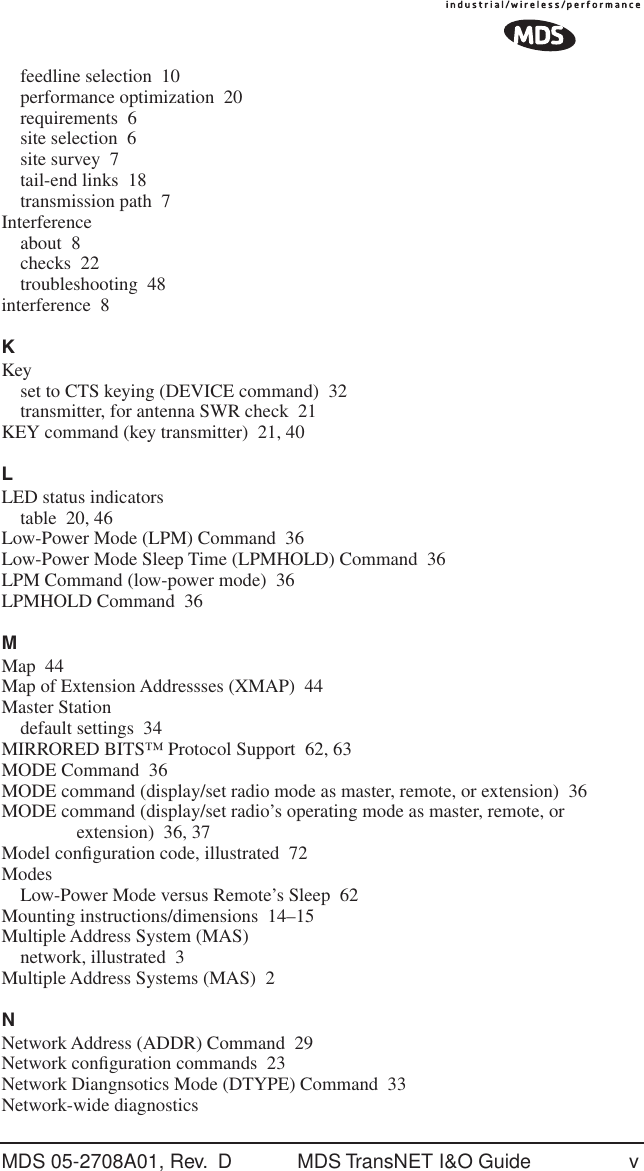 MDS 05-2708A01, Rev.  D MDS TransNET I&amp;O Guide vfeedline selection 10performance optimization 20requirements 6site selection 6site survey 7tail-end links 18transmission path 7Interferenceabout 8checks 22troubleshooting 48interference 8KKeyset to CTS keying (DEVICE command) 32transmitter, for antenna SWR check 21KEY command (key transmitter) 21, 40LLED status indicatorstable 20, 46Low-Power Mode (LPM) Command 36Low-Power Mode Sleep Time (LPMHOLD) Command 36LPM Command (low-power mode) 36LPMHOLD Command 36MMap 44Map of Extension Addressses (XMAP) 44Master Stationdefault settings 34MIRRORED BITS&trade; Protocol Support 62, 63MODE Command 36MODE command (display/set radio mode as master, remote, or extension) 36MODE command (display/set radio&rsquo;s operating mode as master, remote, or extension) 36, 37Model conﬁguration code, illustrated 72ModesLow-Power Mode versus Remote&rsquo;s Sleep 62Mounting instructions/dimensions 14&ndash;15Multiple Address System (MAS)network, illustrated 3Multiple Address Systems (MAS) 2NNetwork Address (ADDR) Command 29Network conﬁguration commands 23Network Diangnsotics Mode (DTYPE) Command 33Network-wide diagnostics