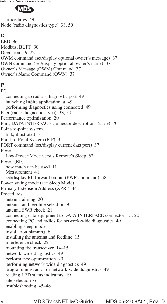 vi MDS TransNET I&amp;O Guide  MDS 05-2708A01, Rev.  D procedures 49Node (radio diagnostics type) 33, 50OLED 36Modbus, BUFF 30Operation 19&ndash;22OWM command (set/display optional owner&rsquo;s message) 37OWN command (set/display optional owner&rsquo;s name) 37Owner&rsquo;s Message (OWM) Command 37Owner&rsquo;s Name Command (OWN) 37PPCconnecting to radio&rsquo;s diagnostic port 49launching InSite application at 49performing diagnostics using connected 49Peer (radio diagnostics type) 33, 50Performance optimization 20Pins, DATA INTERFACE connector descriptions (table) 70Point-to-point systemlink, illustrated 3Point-to-Point System (P-P) 3PORT command (set/display current data port) 37PowerLow-Power Mode versus Remote&rsquo;s Sleep 62Power (RF)how much can be used 11Measurement 41set/display RF forward output (PWR command) 38Power saving mode (see Sleep Mode)Primary Extension Address (XPRI) 44Proceduresantenna aiming 20antenna and feedline selection 9antenna SWR check 21connecting data equipment to DATA INTERFACE connector 15, 22connecting PC and radios for network-wide diagnostics 49enabling sleep modeinstallation planning 6installing the antenna and feedline 15interference check 22mounting the transceiver 14&ndash;15network-wide diagnostics 49performance optimization 20performing network-wide diagnostics 49programming radio for network-wide diagnostics 49reading LED status indicators 19site selection 6troubleshooting 45&ndash;48