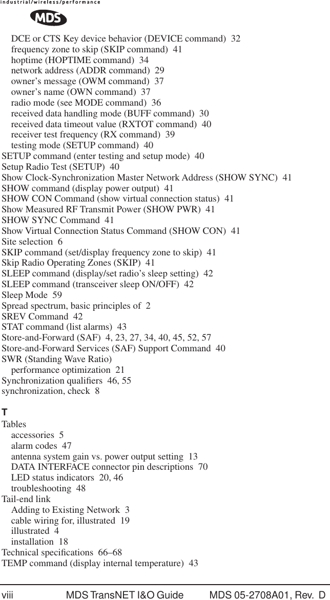 viii MDS TransNET I&amp;O Guide  MDS 05-2708A01, Rev.  D DCE or CTS Key device behavior (DEVICE command) 32frequency zone to skip (SKIP command) 41hoptime (HOPTIME command) 34network address (ADDR command) 29owner&rsquo;s message (OWM command) 37owner&rsquo;s name (OWN command) 37radio mode (see MODE command) 36received data handling mode (BUFF command) 30received data timeout value (RXTOT command) 40receiver test frequency (RX command) 39testing mode (SETUP command) 40SETUP command (enter testing and setup mode) 40Setup Radio Test (SETUP) 40Show Clock-Synchronization Master Network Address (SHOW SYNC) 41SHOW command (display power output) 41SHOW CON Command (show virtual connection status) 41Show Measured RF Transmit Power (SHOW PWR) 41SHOW SYNC Command 41Show Virtual Connection Status Command (SHOW CON) 41Site selection 6SKIP command (set/display frequency zone to skip) 41Skip Radio Operating Zones (SKIP) 41SLEEP command (display/set radio&rsquo;s sleep setting) 42SLEEP command (transceiver sleep ON/OFF) 42Sleep Mode 59Spread spectrum, basic principles of 2SREV Command 42STAT command (list alarms) 43Store-and-Forward (SAF) 4, 23, 27, 34, 40, 45, 52, 57Store-and-Forward Services (SAF) Support Command 40SWR (Standing Wave Ratio)performance optimization 21Synchronization qualiﬁers 46, 55synchronization, check 8TTablesaccessories 5alarm codes 47antenna system gain vs. power output setting 13DATA INTERFACE connector pin descriptions 70LED status indicators 20, 46troubleshooting 48Tail-end linkAdding to Existing Network 3cable wiring for, illustrated 19illustrated 4installation 18Technical speciﬁcations 66&ndash;68TEMP command (display internal temperature) 43