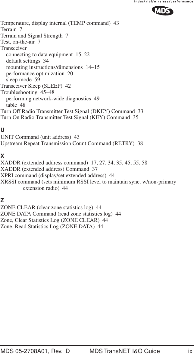 MDS 05-2708A01, Rev.  D MDS TransNET I&amp;O Guide ixTemperature, display internal (TEMP command) 43Terrain 7Terrain and Signal Strength 7Test, on-the-air 7Transceiverconnecting to data equipment 15, 22default settings 34mounting instructions/dimensions 14&ndash;15performance optimization 20sleep mode 59Transceiver Sleep (SLEEP) 42Troubleshooting 45&ndash;48performing network-wide diagnostics 49table 48Turn Off Radio Transmitter Test Signal (DKEY) Command 33Turn On Radio Transmitter Test Signal (KEY) Command 35UUNIT Command (unit address) 43Upstream Repeat Transmission Count Command (RETRY) 38XXADDR (extended address command) 17, 27, 34, 35, 45, 55, 58XADDR (extended address) Command 37XPRI command (display/set extended address) 44XRSSI command (sets minimum RSSI level to maintain sync. w/non-primary extension radio) 44ZZONE CLEAR (clear zone statistics log) 44ZONE DATA Command (read zone statistics log) 44Zone, Clear Statistics Log (ZONE CLEAR) 44Zone, Read Statistics Log (ZONE DATA) 44