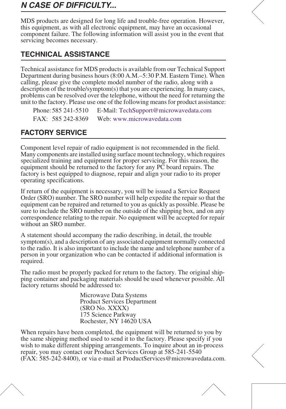N CASE OF DIFFICULTY...MDS products are designed for long life and trouble-free operation. However, this equipment, as with all electronic equipment, may have an occasional component failure. The following information will assist you in the event that servicing becomes necessary.TECHNICAL ASSISTANCETechnical assistance for MDS products is available from our Technical Support Department during business hours (8:00 A.M.&ndash;5:30 P.M. Eastern Time). When calling, please give the complete model number of the radio, along with a description of the trouble/symptom(s) that you are experiencing. In many cases, problems can be resolved over the telephone, without the need for returning the unit to the factory. Please use one of the following means for product assistance:Phone:585 241-5510  E-Mail: TechSupport@microwavedata.comFAX: 585 242-8369 Web: www.microwavedata.comFACTORY SERVICEComponent level repair of radio equipment is not recommended in the field. Many components are installed using surface mount technology, which requires specialized training and equipment for proper servicing. For this reason, the equipment should be returned to the factory for any PC board repairs. The factory is best equipped to diagnose, repair and align your radio to its proper operating specifications.If return of the equipment is necessary, you will be issued a Service Request Order (SRO) number. The SRO number will help expedite the repair so that the equipment can be repaired and returned to you as quickly as possible. Please be sure to include the SRO number on the outside of the shipping box, and on any correspondence relating to the repair. No equipment will be accepted for repair without an SRO number.A statement should accompany the radio describing, in detail, the trouble symptom(s), and a description of any associated equipment normally connected to the radio. It is also important to include the name and telephone number of a person in your organization who can be contacted if additional information is required.The radio must be properly packed for return to the factory. The original ship-ping container and packaging materials should be used whenever possible. All factory returns should be addressed to:Microwave Data SystemsProduct Services Department(SRO No. XXXX)175 Science ParkwayRochester, NY 14620 USAWhen repairs have been completed, the equipment will be returned to you by the same shipping method used to send it to the factory. Please specify if you wish to make different shipping arrangements. To inquire about an in-process repair, you may contact our Product Services Group at 585-241-5540 (FAX: 585-242-8400), or via e-mail at ProductServices@microwavedata.com.
