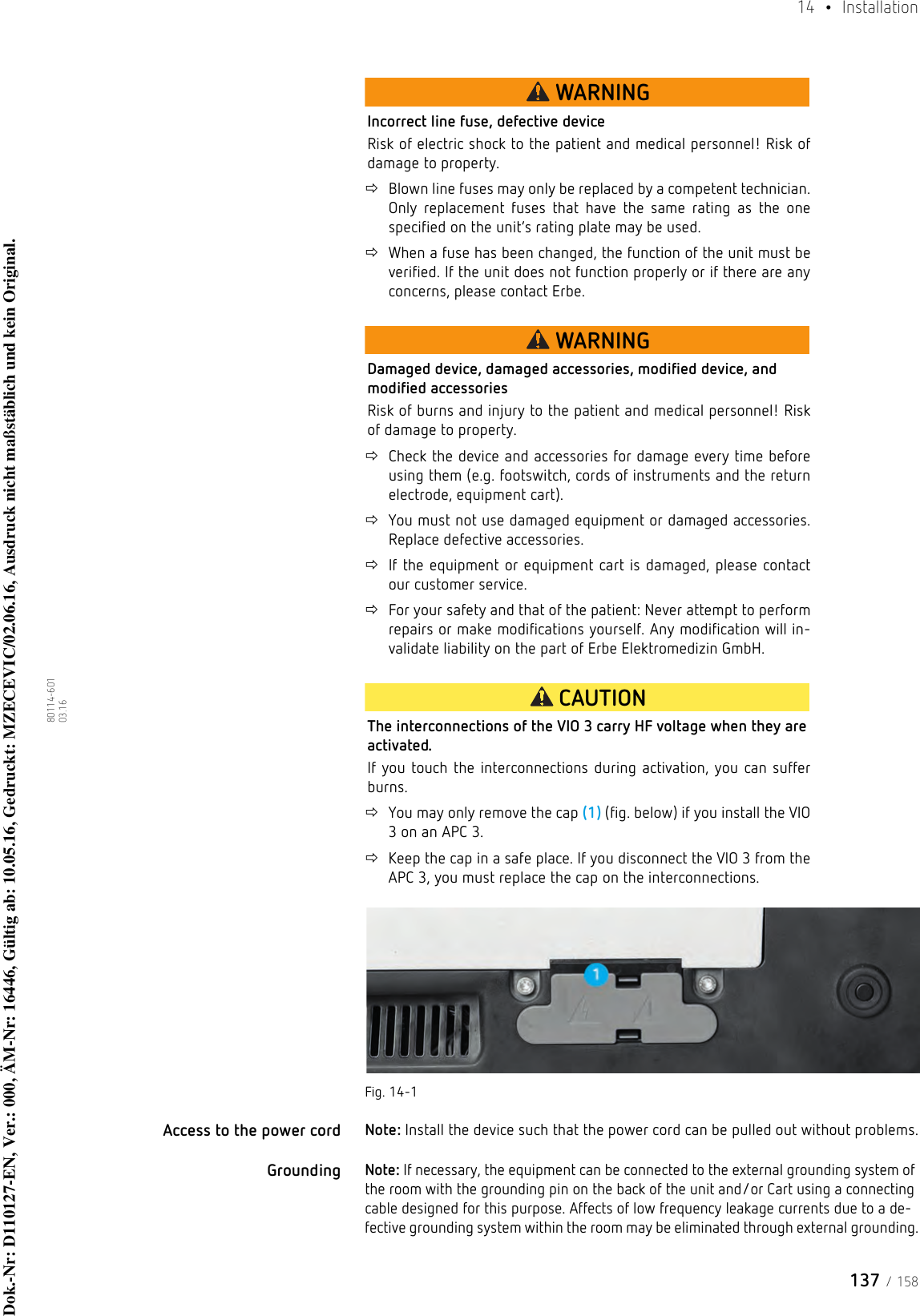 137 / 15814  • Installation80114-601  03.16WARNINGIncorrect line fuse, defective deviceRisk of electric shock to the patient and medical personnel! Risk of damage to property.Blown line fuses may only be replaced by a competent technician. Only replacement fuses that have the same rating as the one specified on the unit’s rating plate may be used.When a fuse has been changed, the function of the unit must be verified. If the unit does not function properly or if there are any concerns, please contact Erbe.WARNINGDamaged device, damaged accessories, modified device, and modified accessoriesRisk of burns and injury to the patient and medical personnel! Risk of damage to property.Check the device and accessories for damage every time before using them (e.g. footswitch, cords of instruments and the return electrode, equipment cart). You must not use damaged equipment or damaged accessories. Replace defective accessories. If the equipment or equipment cart is damaged, please contact our customer service. For your safety and that of the patient: Never attempt to perform repairs or make modifications yourself. Any modification will in-validate liability on the part of Erbe Elektromedizin GmbH.CAUTIONThe interconnections of the VIO 3 carry HF voltage when they are activated.If you touch the interconnections during activation, you can suffer burns.You may only remove the cap (1) (fig. below) if you install the VIO 3 on an APC 3. Keep the cap in a safe place. If you disconnect the VIO 3 from the APC 3, you must replace the cap on the interconnections.Fig. 14-1Access to the power cord Note: Install the device such that the power cord can be pulled out without problems.GroundingNote: If necessary, the equipment can be connected to the external grounding system of the room with the grounding pin on the back of the unit and/or Cart using a connecting cable designed for this purpose. Affects of low frequency leakage currents due to a de-fective grounding system within the room may be eliminated through external grounding.Dok.-Nr: D110127-EN, Ver.: 000, ÄM-Nr: 16446, Gültig ab: 10.05.16, Gedruckt: MZECEVIC/02.06.16, Ausdruck nicht maßstäblich und kein Original.Dok.-Nr: D110127-EN, Ver.: 000, ÄM-Nr: 16446, Gültig ab: 10.05.16, Gedruckt: MZECEVIC/02.06.16, Ausdruck nicht maßstäblich und kein Original.