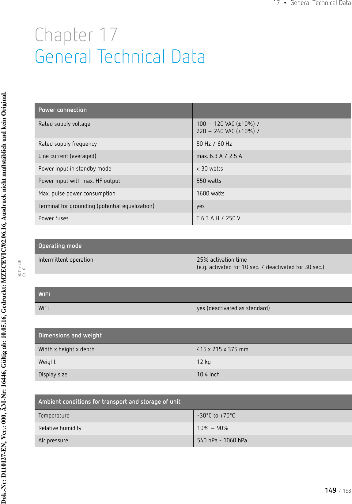149 / 15817  • General Technical Data80114-601  03.16Chapter 17General Technical DataPower connectionRated supply voltage 100 – 120 VAC (±10%) /  220 – 240 VAC (±10%) /Rated supply frequency 50 Hz / 60 HzLine current (averaged) max. 6.3 A / 2.5 APower input in standby mode &lt; 30 wattsPower input with max. HF output 550 watts Max. pulse power consumption 1600 wattsTerminal for grounding (potential equalization) yesPower fuses T 6.3 A H / 250 VOperating modeIntermittent operation 25% activation time  (e.g. activated for 10 sec. / deactivated for 30 sec.)WiFiWiFi yes (deactivated as standard)Dimensions and weightWidth x height x depth 415 x 215 x 375 mmWeight 12 kgDisplay size 10.4 inchAmbient conditions for transport and storage of unitTem perature -30°C to +70°CRelative humidity 10% – 90%Air pressure 540 hPa - 1060 hPaDok.-Nr: D110127-EN, Ver.: 000, ÄM-Nr: 16446, Gültig ab: 10.05.16, Gedruckt: MZECEVIC/02.06.16, Ausdruck nicht maßstäblich und kein Original.Dok.-Nr: D110127-EN, Ver.: 000, ÄM-Nr: 16446, Gültig ab: 10.05.16, Gedruckt: MZECEVIC/02.06.16, Ausdruck nicht maßstäblich und kein Original.