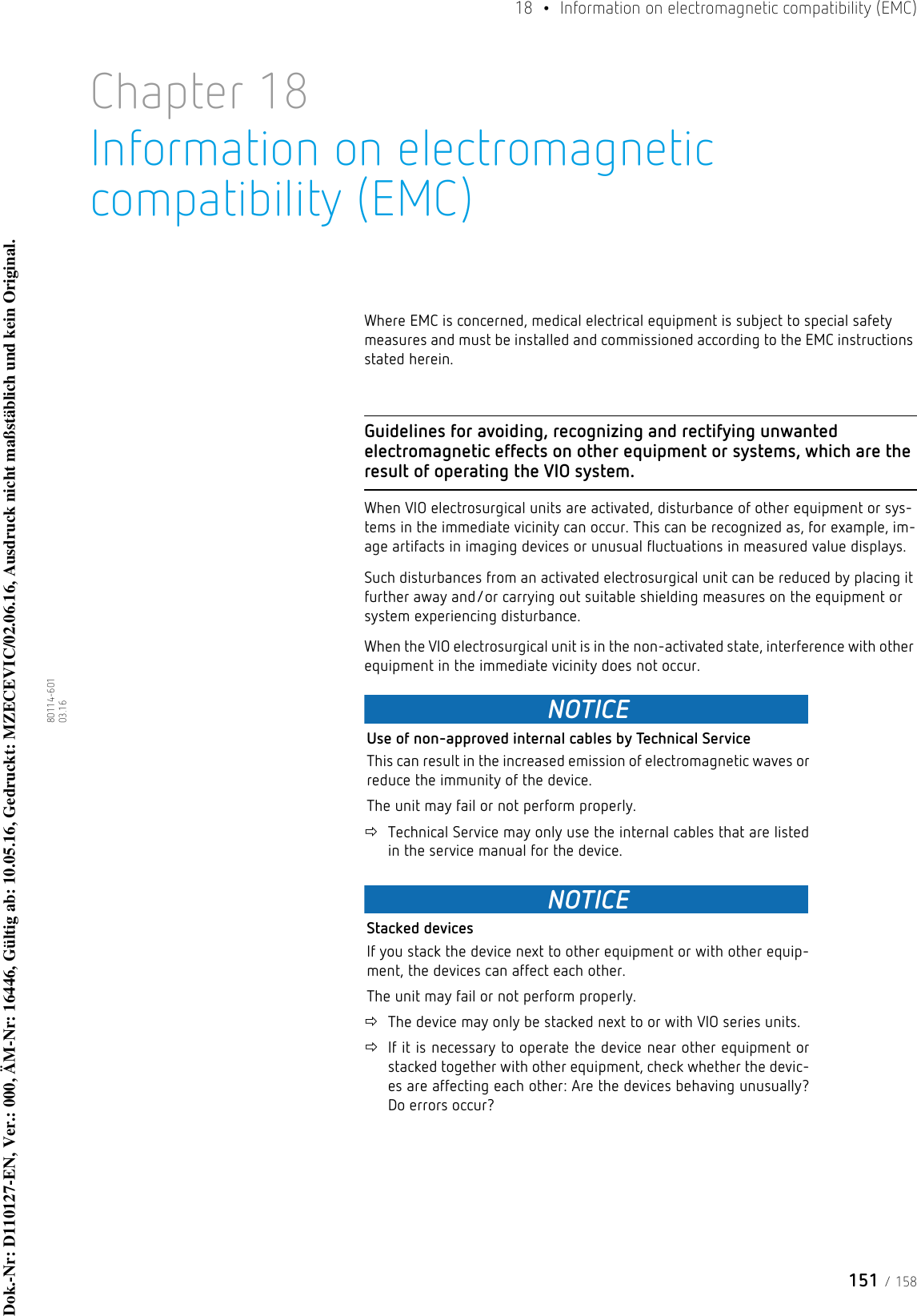 151 / 15818  •  Information on electromagnetic compatibility (EMC)80114-601  03.16Chapter 18Information on electromagnetic compatibility (EMC)Where EMC is concerned, medical electrical equipment is subject to special safety measures and must be installed and commissioned according to the EMC instructions stated herein.Guidelines for avoiding, recognizing and rectifying unwanted electromagnetic effects on other equipment or systems, which are the result of operating the VIO system.When VIO electrosurgical units are activated, disturbance of other equipment or sys-tems in the immediate vicinity can occur. This can be recognized as, for example, im-age artifacts in imaging devices or unusual fluctuations in measured value displays.Such disturbances from an activated electrosurgical unit can be reduced by placing it further away and/or carrying out suitable shielding measures on the equipment or system experiencing disturbance.When the VIO electrosurgical unit is in the non-activated state, interference with other equipment in the immediate vicinity does not occur.NOTICEUse of non-approved internal cables by Technical ServiceThis can result in the increased emission of electromagnetic waves or reduce the immunity of the device. The unit may fail or not perform properly.Technical Service may only use the internal cables that are listed in the service manual for the device.NOTICEStacked devicesIf you stack the device next to other equipment or with other equip-ment, the devices can affect each other. The unit may fail or not perform properly.The device may only be stacked next to or with VIO series units.If it is necessary to operate the device near other equipment or stacked together with other equipment, check whether the devic-es are affecting each other: Are the devices behaving unusually? Do errors occur?Dok.-Nr: D110127-EN, Ver.: 000, ÄM-Nr: 16446, Gültig ab: 10.05.16, Gedruckt: MZECEVIC/02.06.16, Ausdruck nicht maßstäblich und kein Original.Dok.-Nr: D110127-EN, Ver.: 000, ÄM-Nr: 16446, Gültig ab: 10.05.16, Gedruckt: MZECEVIC/02.06.16, Ausdruck nicht maßstäblich und kein Original.