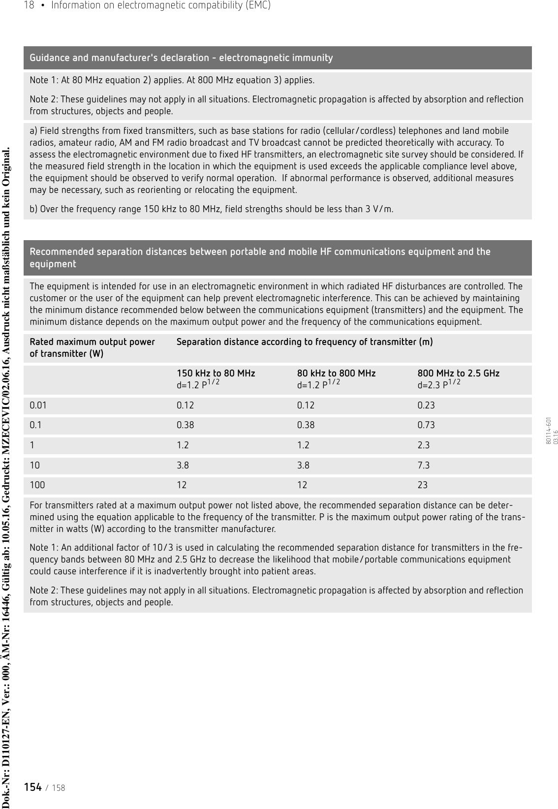 18  •  Information on electromagnetic compatibility (EMC)154 / 15880114-601  03.16Note 1: At 80 MHz equation 2) applies. At 800 MHz equation 3) applies. Note 2: These guidelines may not apply in all situations. Electromagnetic propagation is affected by absorption and reflection from structures, objects and people.a) Field strengths from fixed transmitters, such as base stations for radio (cellular/cordless) telephones and land mobile radios, amateur radio, AM and FM radio broadcast and TV broadcast cannot be predicted theoretically with accuracy. To assess the electromagnetic environment due to fixed HF transmitters, an electromagnetic site survey should be considered. If the measured field strength in the location in which the equipment is used exceeds the applicable compliance level above, the equipment should be observed to verify normal operation.  If abnormal performance is observed, additional measures may be necessary, such as reorienting or relocating the equipment. b) Over the frequency range 150 kHz to 80 MHz, field strengths should be less than 3 V/m.Recommended separation distances between portable and mobile HF communications equipment and the equipment The equipment is intended for use in an electromagnetic environment in which radiated HF disturbances are controlled. The customer or the user of the equipment can help prevent electromagnetic interference. This can be achieved by maintaining the minimum distance recommended below between the communications equipment (transmitters) and the equipment. The minimum distance depends on the maximum output power and the frequency of the communications equipment.Rated maximum output power of transmitter (W)Separation distance according to frequency of transmitter (m)150 kHz to 80 MHz     d=1.2 P1/2 80 kHz to 800 MHz     d=1.2 P1/2 800 MHz to 2.5 GHz     d=2.3 P1/20.01 0.12 0.12 0.230.1 0.38 0.38 0.7311.2 1.2 2.310 3.8 3.8 7.3100 12 12 23For transmitters rated at a maximum output power not listed above, the recommended separation distance can be deter-mined using the equation applicable to the frequency of the transmitter. P is the maximum output power rating of the trans-mitter in watts (W) according to the transmitter manufacturer.Note 1: An additional factor of 10/3 is used in calculating the recommended separation distance for transmitters in the fre-quency bands between 80 MHz and 2.5 GHz to decrease the likelihood that mobile/portable communications equipment could cause interference if it is inadvertently brought into patient areas. Note 2: These guidelines may not apply in all situations. Electromagnetic propagation is affected by absorption and reflection from structures, objects and people.Guidance and manufacturer&apos;s declaration - electromagnetic immunityDok.-Nr: D110127-EN, Ver.: 000, ÄM-Nr: 16446, Gültig ab: 10.05.16, Gedruckt: MZECEVIC/02.06.16, Ausdruck nicht maßstäblich und kein Original.Dok.-Nr: D110127-EN, Ver.: 000, ÄM-Nr: 16446, Gültig ab: 10.05.16, Gedruckt: MZECEVIC/02.06.16, Ausdruck nicht maßstäblich und kein Original.