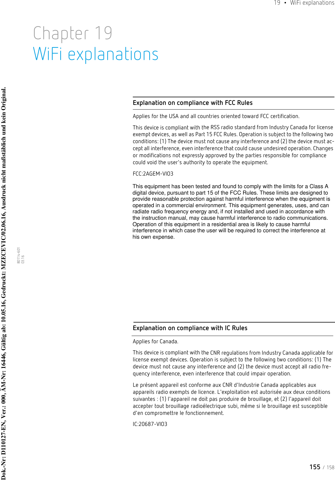 155 / 15819  • WiFi explanations80114-601  03.16Chapter 19WiFi explanationsExplanation on compliance with FCC RulesApplies for the USA and all countries oriented toward FCC certification.This device is compliant with the RSS radio standard from Industry Canada for license exempt devices, as well as Part 15 FCC Rules. Operation is subject to the following two conditions: (1) The device must not cause any interference and (2) the device must ac-cept all interference, even interference that could cause undesired operation. Changes or modifications not expressly approved by the parties responsible for compliance could void the user&apos;s authority to operate the equipment.FCC:2AGEM-VIO3Explanation on compliance with IC RulesApplies for Canada.This device is compliant with the CNR regulations from Industry Canada applicable for license exempt devices. Operation is subject to the following two conditions: (1) The device must not cause any interference and (2) the device must accept all radio fre-quency interference, even interference that could impair operation.Le présent appareil est conforme aux CNR d&apos;Industrie Canada applicables aux appareils radio exempts de licence. L&apos;exploitation est autorisée aux deux conditions suivantes : (1) l&apos;appareil ne doit pas produire de brouillage, et (2) l&apos;appareil doit accepter tout brouillage radioélectrique subi, même si le brouillage est susceptible d&apos;en compromettre le fonctionnement.IC:20687-VIO3Dok.-Nr: D110127-EN, Ver.: 000, ÄM-Nr: 16446, Gültig ab: 10.05.16, Gedruckt: MZECEVIC/02.06.16, Ausdruck nicht maßstäblich und kein Original.Dok.-Nr: D110127-EN, Ver.: 000, ÄM-Nr: 16446, Gültig ab: 10.05.16, Gedruckt: MZECEVIC/02.06.16, Ausdruck nicht maßstäblich und kein Original.This equipment has been tested and found to comply with the limits for a Class Adigital device, pursuant to part 15 of the FCC Rules. These limits are designed toprovide reasonable protection against harmful interference when the equipment isoperated in a commercial environment. This equipment generates, uses, and canradiate radio frequency energy and, if not installed and used in accordance withthe instruction manual, may cause harmful interference to radio communications.Operation of this equipment in a residential area is likely to cause harmfulinterference in which case the user will be required to correct the interference athis own expense.