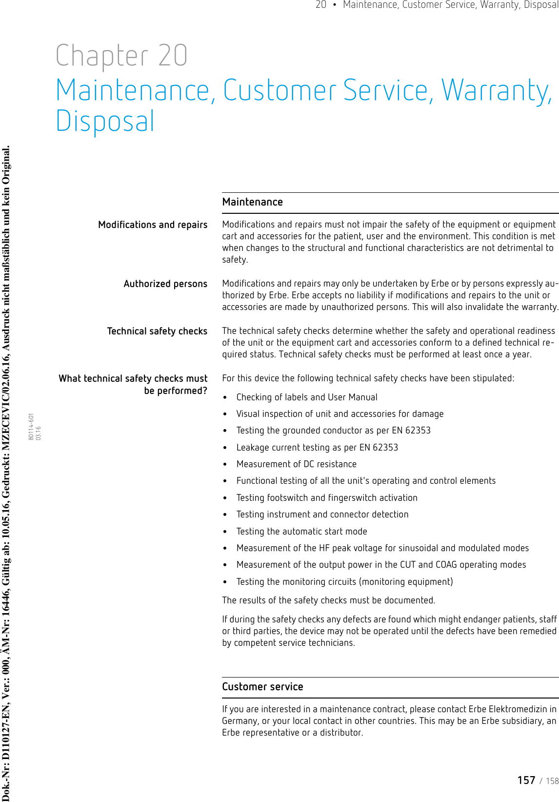 157 / 15820  •  Maintenance, Customer Service, Warranty, Disposal80114-601  03.16Chapter 20Maintenance, Customer Service, Warranty, DisposalMaintenanceModifications and repairs Modifications and repairs must not impair the safety of the equipment or equipment cart and accessories for the patient, user and the environment. This condition is met when changes to the structural and functional characteristics are not detrimental to safety. Authorized persons Modifications and repairs may only be undertaken by Erbe or by persons expressly au-thorized by Erbe. Erbe accepts no liability if modifications and repairs to the unit or accessories are made by unauthorized persons. This will also invalidate the warranty.Technical safety checks The technical safety checks determine whether the safety and operational readiness of the unit or the equipment cart and accessories conform to a defined technical re-quired status. Technical safety checks must be performed at least once a year. What technical safety checks must be performed?For this device the following technical safety checks have been stipulated:•Checking of labels and User Manual•Visual inspection of unit and accessories for damage•Testing the grounded conductor as per EN 62353•Leakage current testing as per EN 62353•Measurement of DC resistance•Functional testing of all the unit&apos;s operating and control elements •Testing footswitch and fingerswitch activation•Testing instrument and connector detection•Testing the automatic start mode•Measurement of the HF peak voltage for sinusoidal and modulated modes•Measurement of the output power in the CUT and COAG operating modes•Testing the monitoring circuits (monitoring equipment)The results of the safety checks must be documented.If during the safety checks any defects are found which might endanger patients, staff or third parties, the device may not be operated until the defects have been remedied by competent service technicians.Customer serviceIf you are interested in a maintenance contract, please contact Erbe Elektromedizin in Germany, or your local contact in other countries. This may be an Erbe subsidiary, an Erbe representative or a distributor. Dok.-Nr: D110127-EN, Ver.: 000, ÄM-Nr: 16446, Gültig ab: 10.05.16, Gedruckt: MZECEVIC/02.06.16, Ausdruck nicht maßstäblich und kein Original.Dok.-Nr: D110127-EN, Ver.: 000, ÄM-Nr: 16446, Gültig ab: 10.05.16, Gedruckt: MZECEVIC/02.06.16, Ausdruck nicht maßstäblich und kein Original.