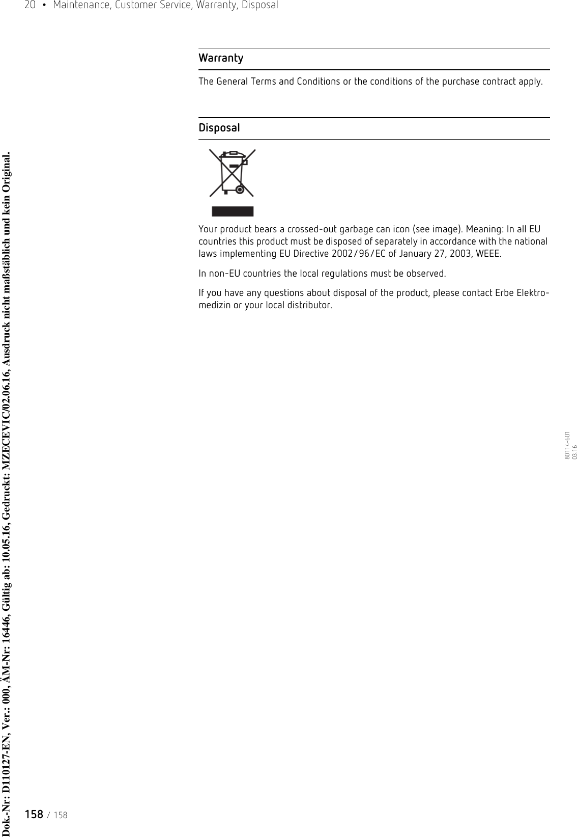 20  •  Maintenance, Customer Service, Warranty, Disposal158 / 15880114-601  03.16WarrantyThe General Terms and Conditions or the conditions of the purchase contract apply.DisposalYour product bears a crossed-out garbage can icon (see image). Meaning: In all EU countries this product must be disposed of separately in accordance with the national laws implementing EU Directive 2002/96/EC of January 27, 2003, WEEE.In non-EU countries the local regulations must be observed.If you have any questions about disposal of the product, please contact Erbe Elektro-medizin or your local distributor.Dok.-Nr: D110127-EN, Ver.: 000, ÄM-Nr: 16446, Gültig ab: 10.05.16, Gedruckt: MZECEVIC/02.06.16, Ausdruck nicht maßstäblich und kein Original.Dok.-Nr: D110127-EN, Ver.: 000, ÄM-Nr: 16446, Gültig ab: 10.05.16, Gedruckt: MZECEVIC/02.06.16, Ausdruck nicht maßstäblich und kein Original.