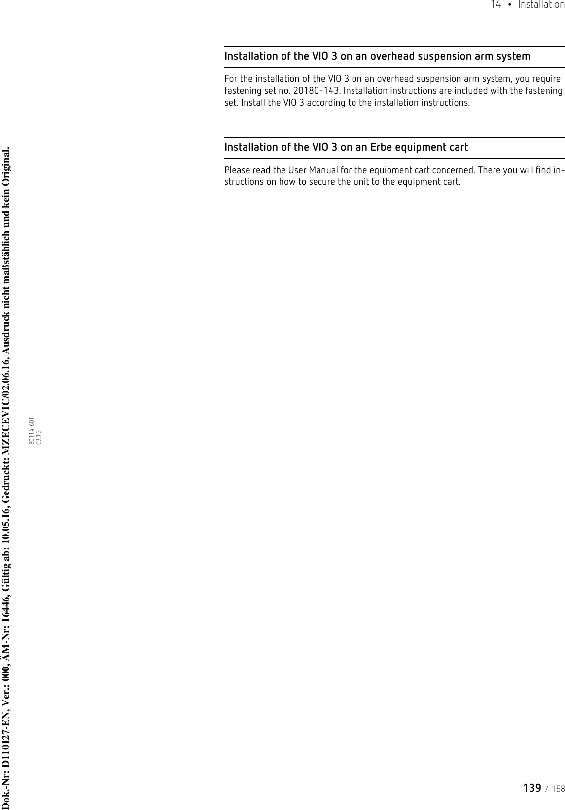 139 / 15814  • Installation80114-601  03.16Installation of the VIO 3 on an overhead suspension arm systemFor the installation of the VIO 3 on an overhead suspension arm system, you require fastening set no. 20180-143. Installation instructions are included with the fastening set. Install the VIO 3 according to the installation instructions. Installation of the VIO 3 on an Erbe equipment cartPlease read the User Manual for the equipment cart concerned. There you will find in-structions on how to secure the unit to the equipment cart. Dok.-Nr: D110127-EN, Ver.: 000, ÄM-Nr: 16446, Gültig ab: 10.05.16, Gedruckt: MZECEVIC/02.06.16, Ausdruck nicht maßstäblich und kein Original.Dok.-Nr: D110127-EN, Ver.: 000, ÄM-Nr: 16446, Gültig ab: 10.05.16, Gedruckt: MZECEVIC/02.06.16, Ausdruck nicht maßstäblich und kein Original.