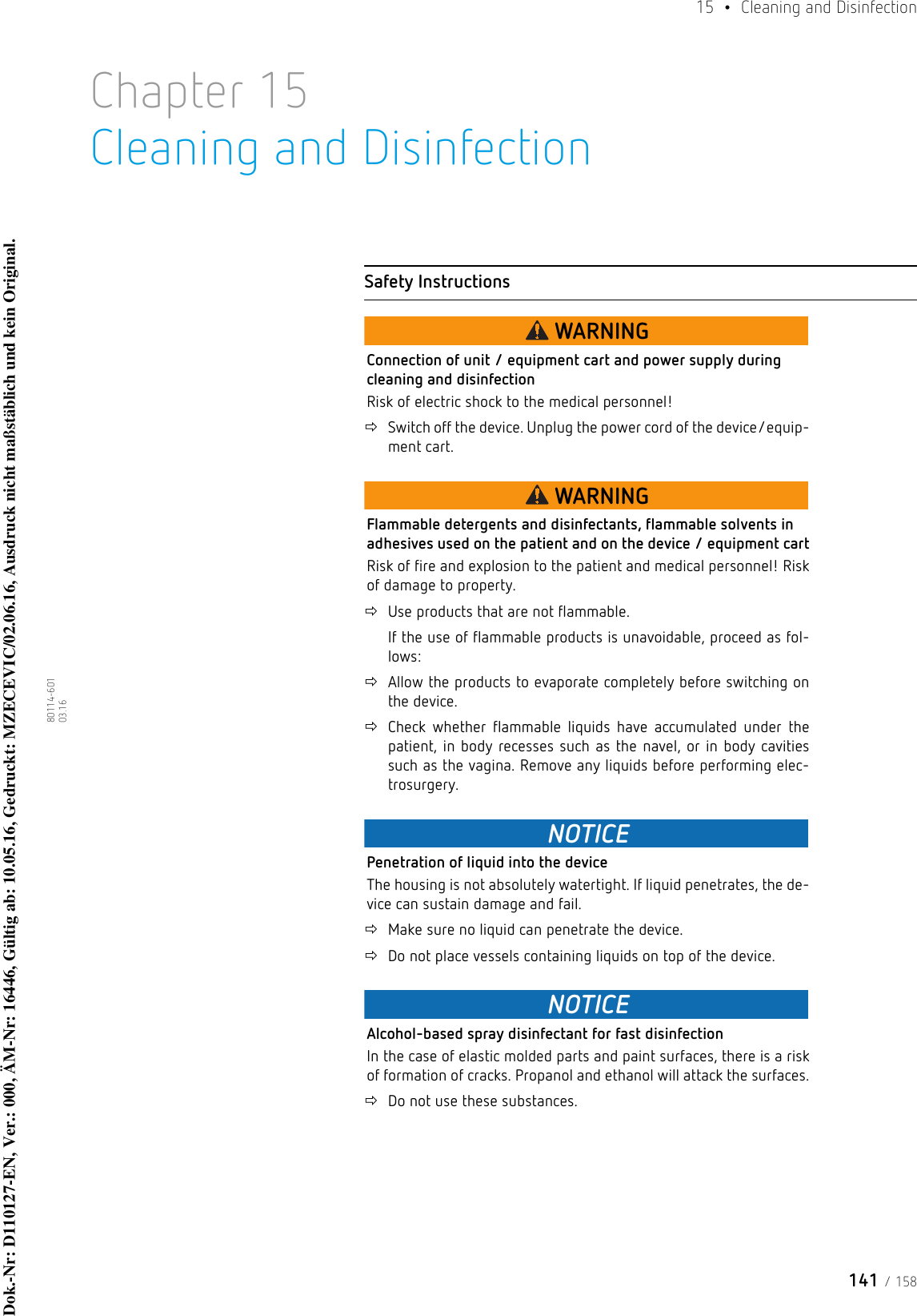 141 / 15815  •  Cleaning and Disinfection80114-601  03.16Chapter 15Cleaning and DisinfectionSafety InstructionsWARNINGConnection of unit / equipment cart and power supply during cleaning and disinfectionRisk of electric shock to the medical personnel! Switch off the device. Unplug the power cord of the device/equip-ment cart.WARNINGFlammable detergents and disinfectants, flammable solvents in adhesives used on the patient and on the device / equipment cartRisk of fire and explosion to the patient and medical personnel! Risk of damage to property.Use products that are not flammable.If the use of flammable products is unavoidable, proceed as fol-lows: Allow the products to evaporate completely before switching on the device. Check whether flammable liquids have accumulated under the patient, in body recesses such as the navel, or in body cavities such as the vagina. Remove any liquids before performing elec-trosurgery.NOTICEPenetration of liquid into the deviceThe housing is not absolutely watertight. If liquid penetrates, the de-vice can sustain damage and fail.Make sure no liquid can penetrate the device.Do not place vessels containing liquids on top of the device.NOTICEAlcohol-based spray disinfectant for fast disinfectionIn the case of elastic molded parts and paint surfaces, there is a risk of formation of cracks. Propanol and ethanol will attack the surfaces.Do not use these substances.Dok.-Nr: D110127-EN, Ver.: 000, ÄM-Nr: 16446, Gültig ab: 10.05.16, Gedruckt: MZECEVIC/02.06.16, Ausdruck nicht maßstäblich und kein Original.Dok.-Nr: D110127-EN, Ver.: 000, ÄM-Nr: 16446, Gültig ab: 10.05.16, Gedruckt: MZECEVIC/02.06.16, Ausdruck nicht maßstäblich und kein Original.