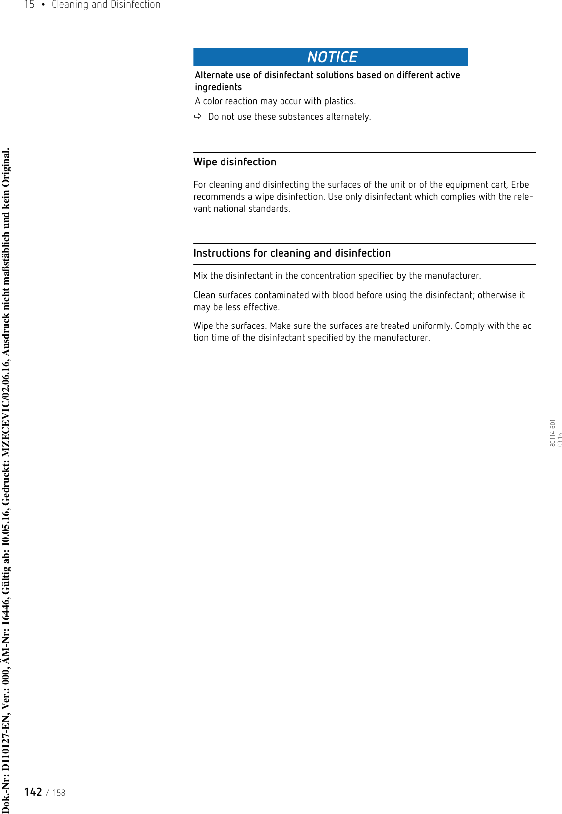 15  • Cleaning and Disinfection142 / 15880114-601  03.16NOTICEAlternate use of disinfectant solutions based on different active ingredientsA color reaction may occur with plastics.Do not use these substances alternately. Wipe disinfectionFor cleaning and disinfecting the surfaces of the unit or of the equipment cart, Erbe recommends a wipe disinfection. Use only disinfectant which complies with the rele-vant national standards. Instructions for cleaning and disinfectionMix the disinfectant in the concentration specified by the manufacturer. Clean surfaces contaminated with blood before using the disinfectant; otherwise it may be less effective.Wipe the surfaces. Make sure the surfaces are treated uniformly. Comply with the ac-tion time of the disinfectant specified by the manufacturer.Dok.-Nr: D110127-EN, Ver.: 000, ÄM-Nr: 16446, Gültig ab: 10.05.16, Gedruckt: MZECEVIC/02.06.16, Ausdruck nicht maßstäblich und kein Original.Dok.-Nr: D110127-EN, Ver.: 000, ÄM-Nr: 16446, Gültig ab: 10.05.16, Gedruckt: MZECEVIC/02.06.16, Ausdruck nicht maßstäblich und kein Original.