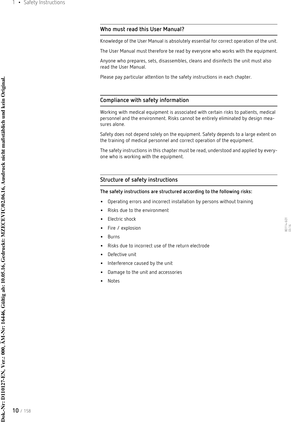 1  • Safety Instructions10 / 15880114-601  03.16Who must read this User Manual?Knowledge of the User Manual is absolutely essential for correct operation of the unit.The User Manual must therefore be read by everyone who works with the equipment.Anyone who prepares, sets, disassembles, cleans and disinfects the unit must also read the User Manual. Please pay particular attention to the safety instructions in each chapter.Compliance with safety informationWorking with medical equipment is associated with certain risks to patients, medical personnel and the environment. Risks cannot be entirely eliminated by design mea-sures alone. Safety does not depend solely on the equipment. Safety depends to a large extent on the training of medical personnel and correct operation of the equipment. The safety instructions in this chapter must be read, understood and applied by every-one who is working with the equipment.Structure of safety instructionsThe safety instructions are structured according to the following risks:•Operating errors and incorrect installation by persons without training•Risks due to the environment•Electric shock•Fire / explosion•Burns•Risks due to incorrect use of the return electrode•Defective unit•Interference caused by the unit•Damage to the unit and accessories•NotesDok.-Nr: D110127-EN, Ver.: 000, ÄM-Nr: 16446, Gültig ab: 10.05.16, Gedruckt: MZECEVIC/02.06.16, Ausdruck nicht maßstäblich und kein Original.Dok.-Nr: D110127-EN, Ver.: 000, ÄM-Nr: 16446, Gültig ab: 10.05.16, Gedruckt: MZECEVIC/02.06.16, Ausdruck nicht maßstäblich und kein Original.