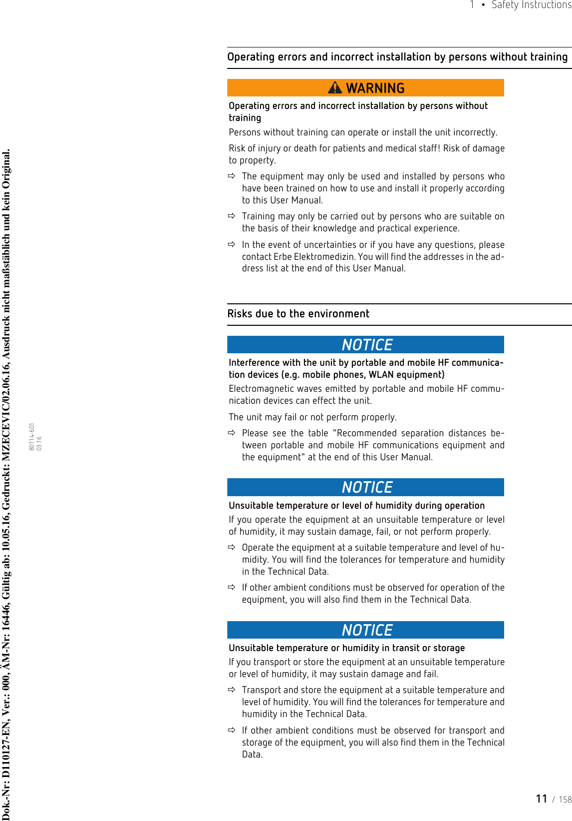 11 / 1581  • Safety Instructions80114-601  03.16Operating errors and incorrect installation by persons without trainingWARNINGOperating errors and incorrect installation by persons without trainingPersons without training can operate or install the unit incorrectly.Risk of injury or death for patients and medical staff! Risk of damage to property.The equipment may only be used and installed by persons who have been trained on how to use and install it properly according to this User Manual.Training may only be carried out by persons who are suitable on the basis of their knowledge and practical experience. In the event of uncertainties or if you have any questions, please contact Erbe Elektromedizin. You will find the addresses in the ad-dress list at the end of this User Manual. Risks due to the environmentNOTICEInterference with the unit by portable and mobile HF communica-tion devices (e.g. mobile phones, WLAN equipment)Electromagnetic waves emitted by portable and mobile HF commu-nication devices can effect the unit. The unit may fail or not perform properly.Please see the table &quot;Recommended separation distances be-tween portable and mobile HF communications equipment and the equipment&quot; at the end of this User Manual.NOTICEUnsuitable temperature or level of humidity during operationIf you operate the equipment at an unsuitable temperature or level of humidity, it may sustain damage, fail, or not perform properly.Operate the equipment at a suitable temperature and level of hu-midity. You will find the tolerances for temperature and humidity in the Technical Data.If other ambient conditions must be observed for operation of the equipment, you will also find them in the Technical Data.NOTICEUnsuitable temperature or humidity in transit or storageIf you transport or store the equipment at an unsuitable temperature or level of humidity, it may sustain damage and fail.Transport and store the equipment at a suitable temperature and level of humidity. You will find the tolerances for temperature and humidity in the Technical Data.If other ambient conditions must be observed for transport and storage of the equipment, you will also find them in the Technical Data.Dok.-Nr: D110127-EN, Ver.: 000, ÄM-Nr: 16446, Gültig ab: 10.05.16, Gedruckt: MZECEVIC/02.06.16, Ausdruck nicht maßstäblich und kein Original.Dok.-Nr: D110127-EN, Ver.: 000, ÄM-Nr: 16446, Gültig ab: 10.05.16, Gedruckt: MZECEVIC/02.06.16, Ausdruck nicht maßstäblich und kein Original.