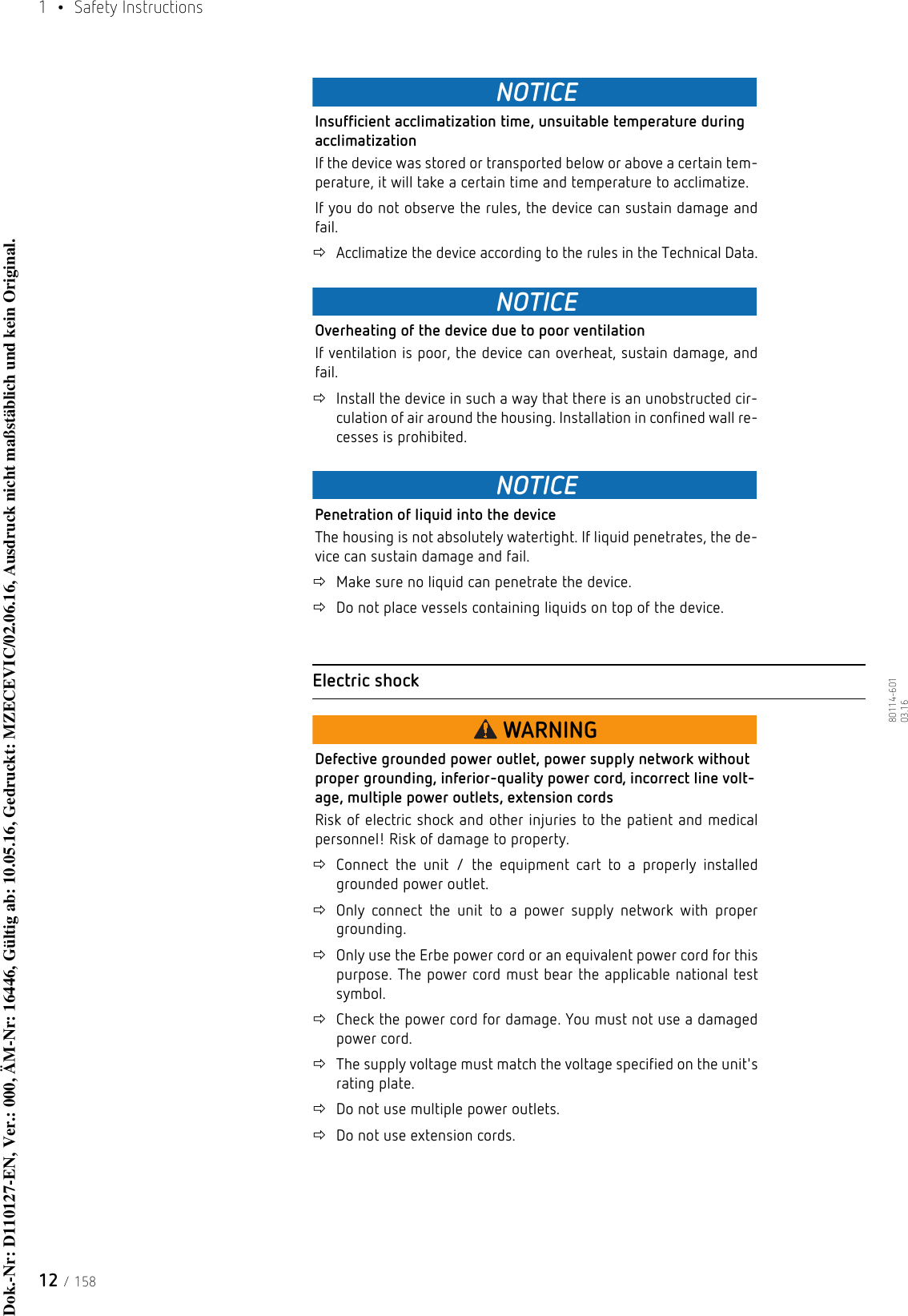 1  • Safety Instructions12 / 15880114-601  03.16NOTICEInsufficient acclimatization time, unsuitable temperature during acclimatizationIf the device was stored or transported below or above a certain tem-perature, it will take a certain time and temperature to acclimatize.If you do not observe the rules, the device can sustain damage and fail.Acclimatize the device according to the rules in the Technical Data.NOTICEOverheating of the device due to poor ventilationIf ventilation is poor, the device can overheat, sustain damage, and fail.Install the device in such a way that there is an unobstructed cir-culation of air around the housing. Installation in confined wall re-cesses is prohibited.NOTICEPenetration of liquid into the deviceThe housing is not absolutely watertight. If liquid penetrates, the de-vice can sustain damage and fail.Make sure no liquid can penetrate the device.Do not place vessels containing liquids on top of the device.Electric shockWARNINGDefective grounded power outlet, power supply network without proper grounding, inferior-quality power cord, incorrect line volt-age, multiple power outlets, extension cordsRisk of electric shock and other injuries to the patient and medical personnel! Risk of damage to property.Connect the unit / the equipment cart to a properly installed grounded power outlet.Only connect the unit to a power supply network with proper grounding.Only use the Erbe power cord or an equivalent power cord for this purpose. The power cord must bear the applicable national test symbol. Check the power cord for damage. You must not use a damaged power cord.The supply voltage must match the voltage specified on the unit&apos;s rating plate.Do not use multiple power outlets.Do not use extension cords.Dok.-Nr: D110127-EN, Ver.: 000, ÄM-Nr: 16446, Gültig ab: 10.05.16, Gedruckt: MZECEVIC/02.06.16, Ausdruck nicht maßstäblich und kein Original.Dok.-Nr: D110127-EN, Ver.: 000, ÄM-Nr: 16446, Gültig ab: 10.05.16, Gedruckt: MZECEVIC/02.06.16, Ausdruck nicht maßstäblich und kein Original.