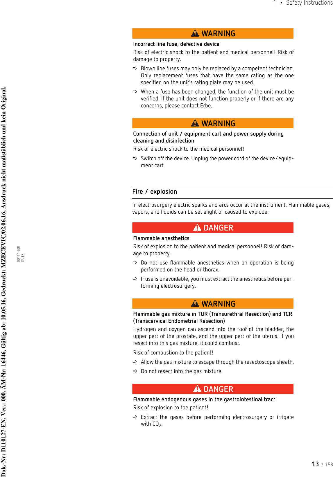 13 / 1581  • Safety Instructions80114-601  03.16WARNINGIncorrect line fuse, defective deviceRisk of electric shock to the patient and medical personnel! Risk of damage to property.Blown line fuses may only be replaced by a competent technician. Only replacement fuses that have the same rating as the one specified on the unit’s rating plate may be used.When a fuse has been changed, the function of the unit must be verified. If the unit does not function properly or if there are any concerns, please contact Erbe.WARNINGConnection of unit / equipment cart and power supply during cleaning and disinfectionRisk of electric shock to the medical personnel! Switch off the device. Unplug the power cord of the device/equip-ment cart.Fire / explosionIn electrosurgery electric sparks and arcs occur at the instrument. Flammable gases, vapors, and liquids can be set alight or caused to explode.DANGERFlammable anestheticsRisk of explosion to the patient and medical personnel! Risk of dam-age to property.Do not use flammable anesthetics when an operation is being performed on the head or thorax.If use is unavoidable, you must extract the anesthetics before per-forming electrosurgery.WARNINGFlammable gas mixture in TUR (Transurethral Resection) and TCR (Transcervical Endometrial Resection)Hydrogen and oxygen can ascend into the roof of the bladder, the upper part of the prostate, and the upper part of the uterus. If you resect into this gas mixture, it could combust.Risk of combustion to the patient!Allow the gas mixture to escape through the resectoscope sheath.Do not resect into the gas mixture.DANGERFlammable endogenous gases in the gastrointestinal tractRisk of explosion to the patient!Extract the gases before performing electrosurgery or irrigate with CO2.Dok.-Nr: D110127-EN, Ver.: 000, ÄM-Nr: 16446, Gültig ab: 10.05.16, Gedruckt: MZECEVIC/02.06.16, Ausdruck nicht maßstäblich und kein Original.Dok.-Nr: D110127-EN, Ver.: 000, ÄM-Nr: 16446, Gültig ab: 10.05.16, Gedruckt: MZECEVIC/02.06.16, Ausdruck nicht maßstäblich und kein Original.