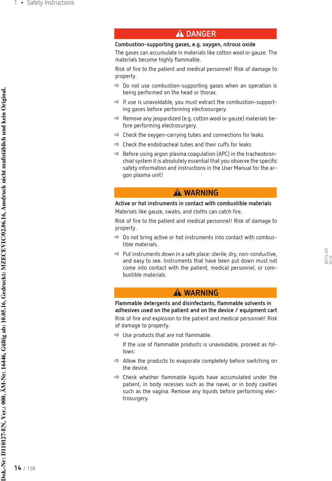 1  • Safety Instructions14 / 15880114-601  03.16DANGERCombustion-supporting gases, e.g. oxygen, nitrous oxideThe gases can accumulate in materials like cotton wool or gauze. The materials become highly flammable.Risk of fire to the patient and medical personnel! Risk of damage to property.Do not use combustion-supporting gases when an operation is being performed on the head or thorax.If use is unavoidable, you must extract the combustion-support-ing gases before performing electrosurgery.Remove any jeopardized (e.g. cotton wool or gauze) materials be-fore performing electrosurgery.Check the oxygen-carrying tubes and connections for leaks.Check the endotracheal tubes and their cuffs for leaks.Before using argon plasma coagulation (APC) in the tracheobron-chial system it is absolutely essential that you observe the specific safety information and instructions in the User Manual for the ar-gon plasma unit!WARNINGActive or hot instruments in contact with combustible materialsMaterials like gauze, swabs, and cloths can catch fire.Risk of fire to the patient and medical personnel! Risk of damage to property.Do not bring active or hot instruments into contact with combus-tible materials.Put instruments down in a safe place: sterile, dry, non-conductive, and easy to see. Instruments that have been put down must not come into contact with the patient, medical personnel, or com-bustible materials.WARNINGFlammable detergents and disinfectants, flammable solvents in adhesives used on the patient and on the device / equipment cartRisk of fire and explosion to the patient and medical personnel! Risk of damage to property.Use products that are not flammable.If the use of flammable products is unavoidable, proceed as fol-lows: Allow the products to evaporate completely before switching on the device. Check whether flammable liquids have accumulated under the patient, in body recesses such as the navel, or in body cavities such as the vagina. Remove any liquids before performing elec-trosurgery.Dok.-Nr: D110127-EN, Ver.: 000, ÄM-Nr: 16446, Gültig ab: 10.05.16, Gedruckt: MZECEVIC/02.06.16, Ausdruck nicht maßstäblich und kein Original.Dok.-Nr: D110127-EN, Ver.: 000, ÄM-Nr: 16446, Gültig ab: 10.05.16, Gedruckt: MZECEVIC/02.06.16, Ausdruck nicht maßstäblich und kein Original.