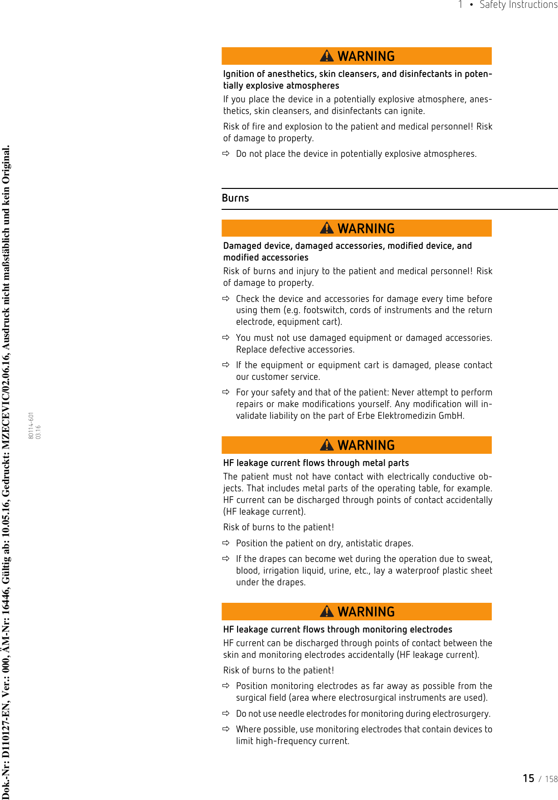 15 / 1581  • Safety Instructions80114-601  03.16WARNINGIgnition of anesthetics, skin cleansers, and disinfectants in poten-tially explosive atmospheresIf you place the device in a potentially explosive atmosphere, anes-thetics, skin cleansers, and disinfectants can ignite.Risk of fire and explosion to the patient and medical personnel! Risk of damage to property.Do not place the device in potentially explosive atmospheres. BurnsWARNINGDamaged device, damaged accessories, modified device, and modified accessoriesRisk of burns and injury to the patient and medical personnel! Risk of damage to property.Check the device and accessories for damage every time before using them (e.g. footswitch, cords of instruments and the return electrode, equipment cart). You must not use damaged equipment or damaged accessories. Replace defective accessories. If the equipment or equipment cart is damaged, please contact our customer service. For your safety and that of the patient: Never attempt to perform repairs or make modifications yourself. Any modification will in-validate liability on the part of Erbe Elektromedizin GmbH.WARNINGHF leakage current flows through metal partsThe patient must not have contact with electrically conductive ob-jects. That includes metal parts of the operating table, for example. HF current can be discharged through points of contact accidentally (HF leakage current). Risk of burns to the patient!Position the patient on dry, antistatic drapes. If the drapes can become wet during the operation due to sweat, blood, irrigation liquid, urine, etc., lay a waterproof plastic sheet under the drapes. WARNINGHF leakage current flows through monitoring electrodesHF current can be discharged through points of contact between the skin and monitoring electrodes accidentally (HF leakage current). Risk of burns to the patient!Position monitoring electrodes as far away as possible from the surgical field (area where electrosurgical instruments are used).Do not use needle electrodes for monitoring during electrosurgery. Where possible, use monitoring electrodes that contain devices to limit high-frequency current.Dok.-Nr: D110127-EN, Ver.: 000, ÄM-Nr: 16446, Gültig ab: 10.05.16, Gedruckt: MZECEVIC/02.06.16, Ausdruck nicht maßstäblich und kein Original.Dok.-Nr: D110127-EN, Ver.: 000, ÄM-Nr: 16446, Gültig ab: 10.05.16, Gedruckt: MZECEVIC/02.06.16, Ausdruck nicht maßstäblich und kein Original.