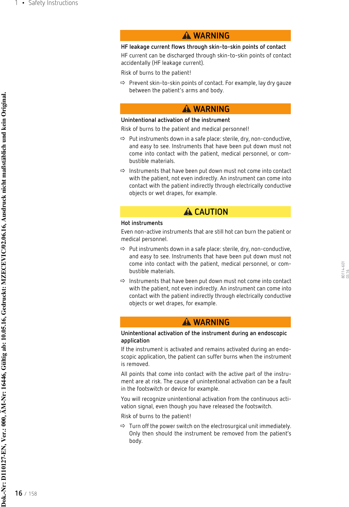 1  • Safety Instructions16 / 15880114-601  03.16WARNINGHF leakage current flows through skin-to-skin points of contactHF current can be discharged through skin-to-skin points of contact accidentally (HF leakage current).Risk of burns to the patient!Prevent skin-to-skin points of contact. For example, lay dry gauze between the patient&apos;s arms and body.WARNINGUnintentional activation of the instrumentRisk of burns to the patient and medical personnel!Put instruments down in a safe place: sterile, dry, non-conductive, and easy to see. Instruments that have been put down must not come into contact with the patient, medical personnel, or com-bustible materials.Instruments that have been put down must not come into contact with the patient, not even indirectly. An instrument can come into contact with the patient indirectly through electrically conductive objects or wet drapes, for example.CAUTIONHot instrumentsEven non-active instruments that are still hot can burn the patient or medical personnel.Put instruments down in a safe place: sterile, dry, non-conductive, and easy to see. Instruments that have been put down must not come into contact with the patient, medical personnel, or com-bustible materials.Instruments that have been put down must not come into contact with the patient, not even indirectly. An instrument can come into contact with the patient indirectly through electrically conductive objects or wet drapes, for example.WARNINGUnintentional activation of the instrument during an endoscopic applicationIf the instrument is activated and remains activated during an endo-scopic application, the patient can suffer burns when the instrument is removed. All points that come into contact with the active part of the instru-ment are at risk. The cause of unintentional activation can be a fault in the footswitch or device for example. You will recognize unintentional activation from the continuous acti-vation signal, even though you have released the footswitch.Risk of burns to the patient!Turn off the power switch on the electrosurgical unit immediately. Only then should the instrument be removed from the patient’s body.Dok.-Nr: D110127-EN, Ver.: 000, ÄM-Nr: 16446, Gültig ab: 10.05.16, Gedruckt: MZECEVIC/02.06.16, Ausdruck nicht maßstäblich und kein Original.Dok.-Nr: D110127-EN, Ver.: 000, ÄM-Nr: 16446, Gültig ab: 10.05.16, Gedruckt: MZECEVIC/02.06.16, Ausdruck nicht maßstäblich und kein Original.