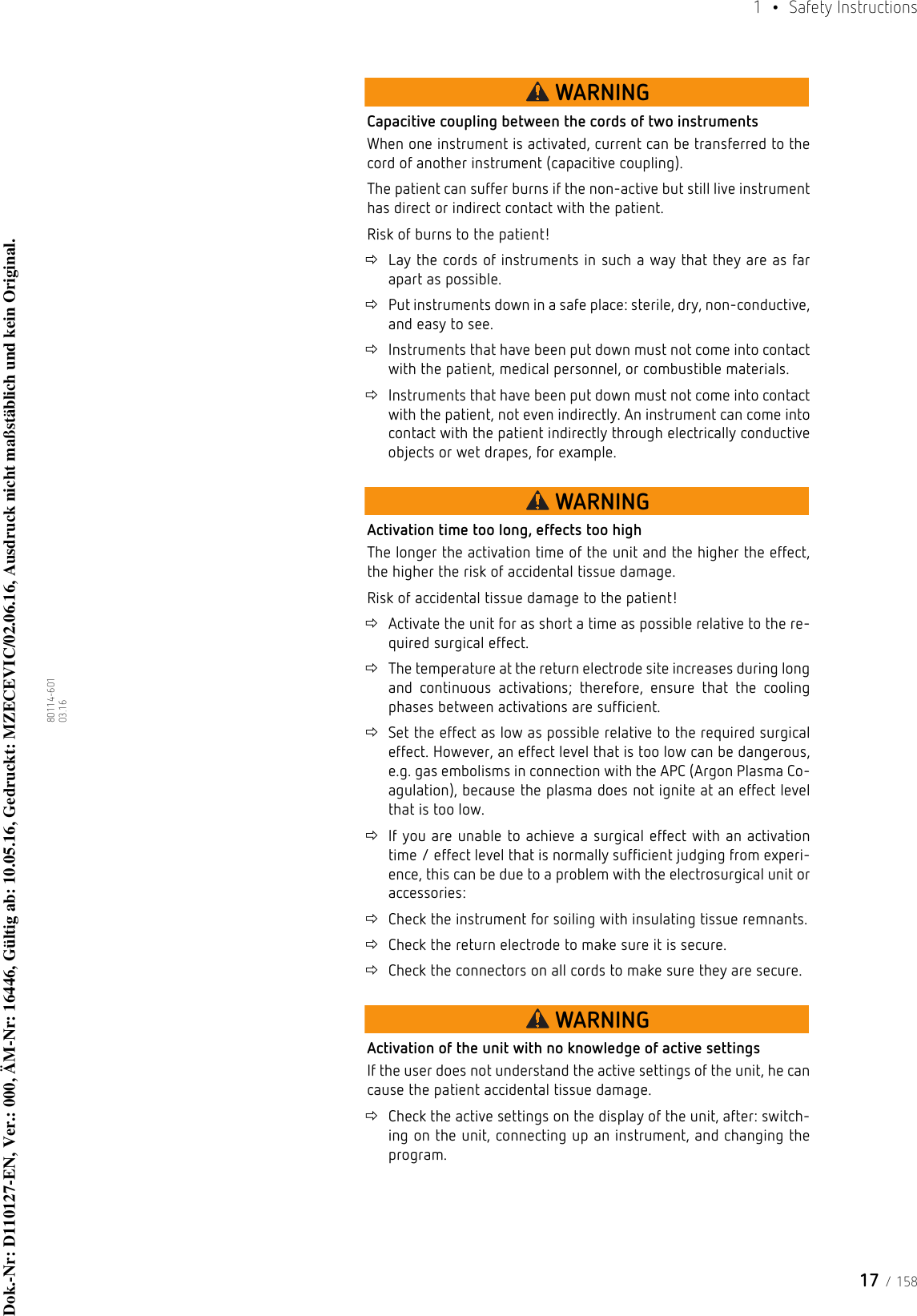 17 / 1581  • Safety Instructions80114-601  03.16WARNINGCapacitive coupling between the cords of two instrumentsWhen one instrument is activated, current can be transferred to the cord of another instrument (capacitive coupling). The patient can suffer burns if the non-active but still live instrument has direct or indirect contact with the patient. Risk of burns to the patient!Lay the cords of instruments in such a way that they are as far apart as possible.Put instruments down in a safe place: sterile, dry, non-conductive, and easy to see.Instruments that have been put down must not come into contact with the patient, medical personnel, or combustible materials. Instruments that have been put down must not come into contact with the patient, not even indirectly. An instrument can come into contact with the patient indirectly through electrically conductive objects or wet drapes, for example.WARNINGActivation time too long, effects too highThe longer the activation time of the unit and the higher the effect, the higher the risk of accidental tissue damage.Risk of accidental tissue damage to the patient!Activate the unit for as short a time as possible relative to the re-quired surgical effect. The temperature at the return electrode site increases during long and continuous activations; therefore, ensure that the cooling phases between activations are sufficient.Set the effect as low as possible relative to the required surgical effect. However, an effect level that is too low can be dangerous, e.g. gas embolisms in connection with the APC (Argon Plasma Co-agulation), because the plasma does not ignite at an effect level that is too low.If you are unable to achieve a surgical effect with an activation time / effect level that is normally sufficient judging from experi-ence, this can be due to a problem with the electrosurgical unit or accessories: Check the instrument for soiling with insulating tissue remnants.Check the return electrode to make sure it is secure.Check the connectors on all cords to make sure they are secure.WARNINGActivation of the unit with no knowledge of active settingsIf the user does not understand the active settings of the unit, he can cause the patient accidental tissue damage.Check the active settings on the display of the unit, after: switch-ing on the unit, connecting up an instrument, and changing the program. Dok.-Nr: D110127-EN, Ver.: 000, ÄM-Nr: 16446, Gültig ab: 10.05.16, Gedruckt: MZECEVIC/02.06.16, Ausdruck nicht maßstäblich und kein Original.Dok.-Nr: D110127-EN, Ver.: 000, ÄM-Nr: 16446, Gültig ab: 10.05.16, Gedruckt: MZECEVIC/02.06.16, Ausdruck nicht maßstäblich und kein Original.