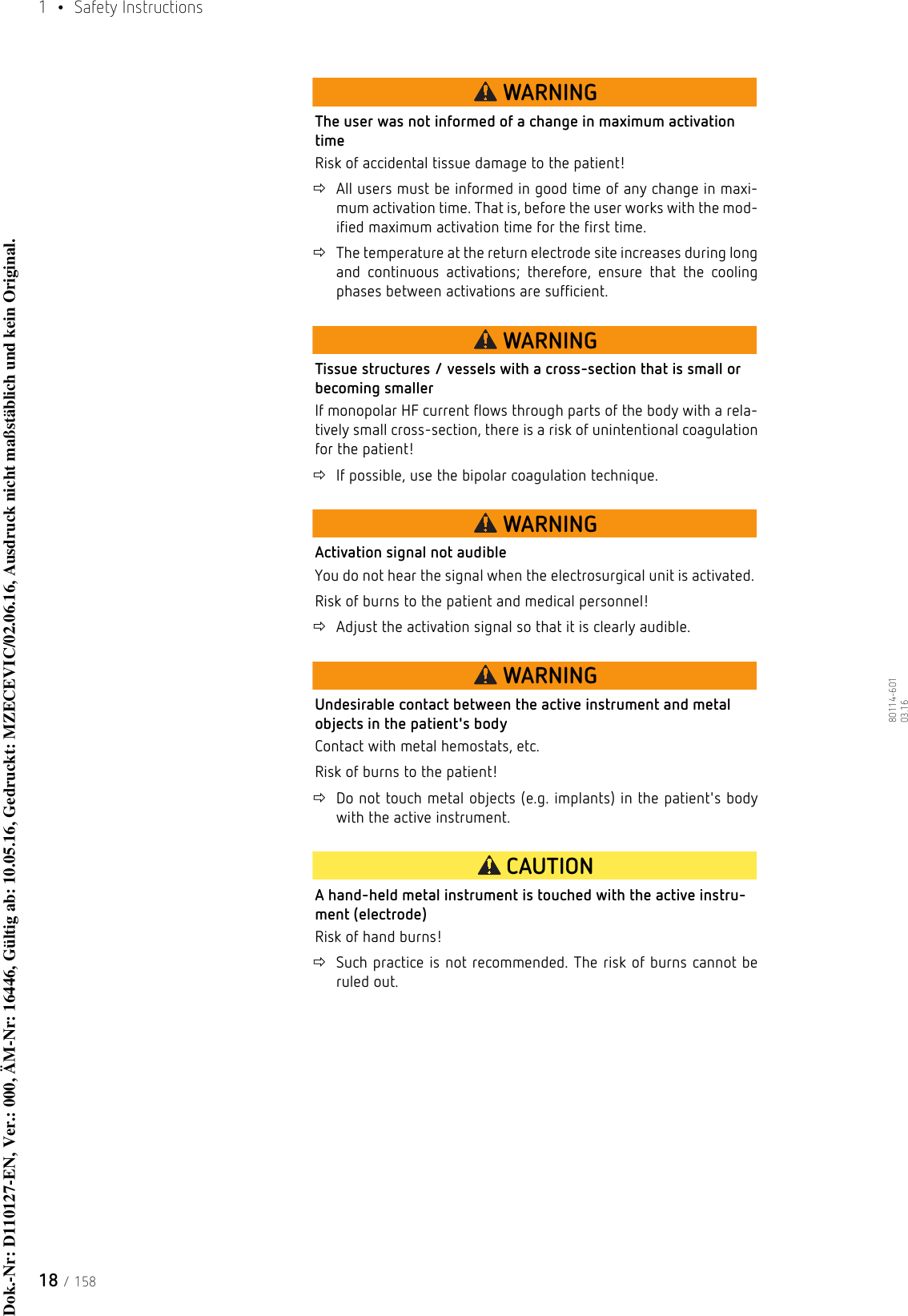 1  • Safety Instructions18 / 15880114-601  03.16WARNINGThe user was not informed of a change in maximum activation timeRisk of accidental tissue damage to the patient!All users must be informed in good time of any change in maxi-mum activation time. That is, before the user works with the mod-ified maximum activation time for the first time.The temperature at the return electrode site increases during long and continuous activations; therefore, ensure that the cooling phases between activations are sufficient.WARNINGTissue structures / vessels with a cross-section that is small or becoming smallerIf monopolar HF current flows through parts of the body with a rela-tively small cross-section, there is a risk of unintentional coagulation for the patient! If possible, use the bipolar coagulation technique. WARNINGActivation signal not audibleYou do not hear the signal when the electrosurgical unit is activated. Risk of burns to the patient and medical personnel!Adjust the activation signal so that it is clearly audible.WARNINGUndesirable contact between the active instrument and metal objects in the patient&apos;s bodyContact with metal hemostats, etc. Risk of burns to the patient!Do not touch metal objects (e.g. implants) in the patient&apos;s body with the active instrument.CAUTIONA hand-held metal instrument is touched with the active instru-ment (electrode)Risk of hand burns!Such practice is not recommended. The risk of burns cannot be ruled out.Dok.-Nr: D110127-EN, Ver.: 000, ÄM-Nr: 16446, Gültig ab: 10.05.16, Gedruckt: MZECEVIC/02.06.16, Ausdruck nicht maßstäblich und kein Original.Dok.-Nr: D110127-EN, Ver.: 000, ÄM-Nr: 16446, Gültig ab: 10.05.16, Gedruckt: MZECEVIC/02.06.16, Ausdruck nicht maßstäblich und kein Original.