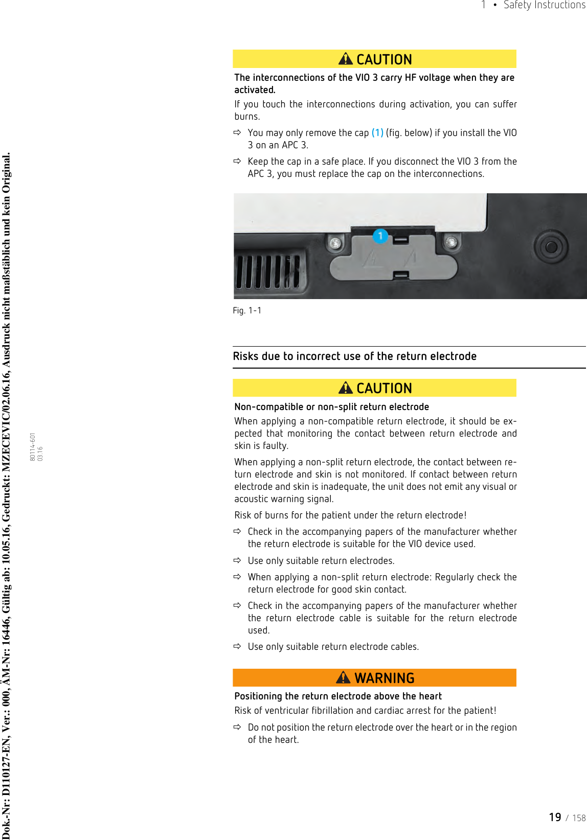 19 / 1581  • Safety Instructions80114-601  03.16CAUTIONThe interconnections of the VIO 3 carry HF voltage when they are activated.If you touch the interconnections during activation, you can suffer burns.You may only remove the cap (1) (fig. below) if you install the VIO 3 on an APC 3. Keep the cap in a safe place. If you disconnect the VIO 3 from the APC 3, you must replace the cap on the interconnections.Fig. 1-1Risks due to incorrect use of the return electrodeCAUTIONNon-compatible or non-split return electrodeWhen applying a non-compatible return electrode, it should be ex-pected that monitoring the contact between return electrode and skin is faulty.When applying a non-split return electrode, the contact between re-turn electrode and skin is not monitored. If contact between return electrode and skin is inadequate, the unit does not emit any visual or acoustic warning signal. Risk of burns for the patient under the return electrode!Check in the accompanying papers of the manufacturer whether the return electrode is suitable for the VIO device used.Use only suitable return electrodes. When applying a non-split return electrode: Regularly check the return electrode for good skin contact.Check in the accompanying papers of the manufacturer whether the return electrode cable is suitable for the return electrode used.Use only suitable return electrode cables. WARNINGPositioning the return electrode above the heartRisk of ventricular fibrillation and cardiac arrest for the patient! Do not position the return electrode over the heart or in the region of the heart.Dok.-Nr: D110127-EN, Ver.: 000, ÄM-Nr: 16446, Gültig ab: 10.05.16, Gedruckt: MZECEVIC/02.06.16, Ausdruck nicht maßstäblich und kein Original.Dok.-Nr: D110127-EN, Ver.: 000, ÄM-Nr: 16446, Gültig ab: 10.05.16, Gedruckt: MZECEVIC/02.06.16, Ausdruck nicht maßstäblich und kein Original.