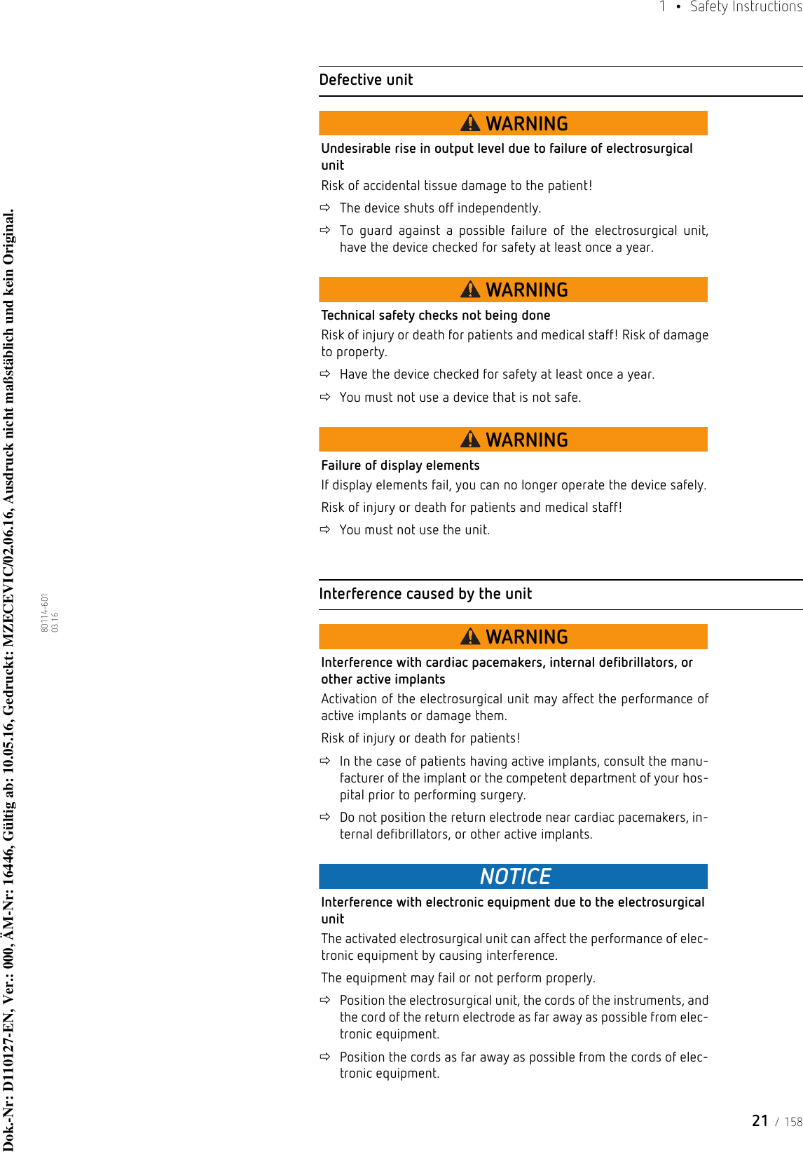 21 / 1581  • Safety Instructions80114-601  03.16Defective unitWARNINGUndesirable rise in output level due to failure of electrosurgical unitRisk of accidental tissue damage to the patient!The device shuts off independently. To guard against a possible failure of the electrosurgical unit, have the device checked for safety at least once a year.WARNINGTechnical safety checks not being doneRisk of injury or death for patients and medical staff! Risk of damage to property.Have the device checked for safety at least once a year.You must not use a device that is not safe.WARNINGFailure of display elementsIf display elements fail, you can no longer operate the device safely.Risk of injury or death for patients and medical staff! You must not use the unit.Interference caused by the unitWARNINGInterference with cardiac pacemakers, internal defibrillators, or other active implantsActivation of the electrosurgical unit may affect the performance of active implants or damage them.Risk of injury or death for patients! In the case of patients having active implants, consult the manu-facturer of the implant or the competent department of your hos-pital prior to performing surgery.Do not position the return electrode near cardiac pacemakers, in-ternal defibrillators, or other active implants.NOTICEInterference with electronic equipment due to the electrosurgical unitThe activated electrosurgical unit can affect the performance of elec-tronic equipment by causing interference. The equipment may fail or not perform properly.Position the electrosurgical unit, the cords of the instruments, and the cord of the return electrode as far away as possible from elec-tronic equipment.Position the cords as far away as possible from the cords of elec-tronic equipment.Dok.-Nr: D110127-EN, Ver.: 000, ÄM-Nr: 16446, Gültig ab: 10.05.16, Gedruckt: MZECEVIC/02.06.16, Ausdruck nicht maßstäblich und kein Original.Dok.-Nr: D110127-EN, Ver.: 000, ÄM-Nr: 16446, Gültig ab: 10.05.16, Gedruckt: MZECEVIC/02.06.16, Ausdruck nicht maßstäblich und kein Original.