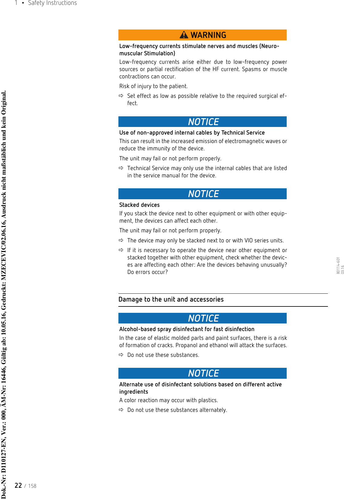 1  • Safety Instructions22 / 15880114-601  03.16WARNINGLow-frequency currents stimulate nerves and muscles (Neuro-muscular Stimulation)Low-frequency currents arise either due to low-frequency power sources or partial rectification of the HF current. Spasms or muscle contractions can occur. Risk of injury to the patient. Set effect as low as possible relative to the required surgical ef-fect.NOTICEUse of non-approved internal cables by Technical ServiceThis can result in the increased emission of electromagnetic waves or reduce the immunity of the device. The unit may fail or not perform properly.Technical Service may only use the internal cables that are listed in the service manual for the device.NOTICEStacked devicesIf you stack the device next to other equipment or with other equip-ment, the devices can affect each other. The unit may fail or not perform properly.The device may only be stacked next to or with VIO series units.If it is necessary to operate the device near other equipment or stacked together with other equipment, check whether the devic-es are affecting each other: Are the devices behaving unusually? Do errors occur?Damage to the unit and accessoriesNOTICEAlcohol-based spray disinfectant for fast disinfectionIn the case of elastic molded parts and paint surfaces, there is a risk of formation of cracks. Propanol and ethanol will attack the surfaces.Do not use these substances.NOTICEAlternate use of disinfectant solutions based on different active ingredientsA color reaction may occur with plastics.Do not use these substances alternately. Dok.-Nr: D110127-EN, Ver.: 000, ÄM-Nr: 16446, Gültig ab: 10.05.16, Gedruckt: MZECEVIC/02.06.16, Ausdruck nicht maßstäblich und kein Original.Dok.-Nr: D110127-EN, Ver.: 000, ÄM-Nr: 16446, Gültig ab: 10.05.16, Gedruckt: MZECEVIC/02.06.16, Ausdruck nicht maßstäblich und kein Original.