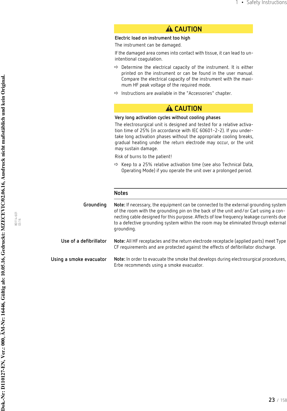 23 / 1581  • Safety Instructions80114-601  03.16CAUTIONElectric load on instrument too highThe instrument can be damaged. If the damaged area comes into contact with tissue, it can lead to un-intentional coagulation.Determine the electrical capacity of the instrument. It is either printed on the instrument or can be found in the user manual. Compare the electrical capacity of the instrument with the maxi-mum HF peak voltage of the required mode.Instructions are available in the &quot;Accessories&quot; chapter.CAUTIONVery long activation cycles without cooling phasesThe electrosurgical unit is designed and tested for a relative activa-tion time of 25% (in accordance with IEC 60601-2-2). If you under-take long activation phases without the appropriate cooling breaks, gradual heating under the return electrode may occur, or the unit may sustain damage.Risk of burns to the patient!Keep to a 25% relative activation time (see also Technical Data, Operating Mode) if you operate the unit over a prolonged period. NotesGrounding Note: If necessary, the equipment can be connected to the external grounding system of the room with the grounding pin on the back of the unit and/or Cart using a con-necting cable designed for this purpose. Affects of low frequency leakage currents due to a defective grounding system within the room may be eliminated through external grounding.Use of a defibrillator Note: All HF receptacles and the return electrode receptacle (applied parts) meet Type CF requirements and are protected against the effects of defibrillator discharge.Using a smoke evacuator  Note: In order to evacuate the smoke that develops during electrosurgical procedures, Erbe recommends using a smoke evacuator. Dok.-Nr: D110127-EN, Ver.: 000, ÄM-Nr: 16446, Gültig ab: 10.05.16, Gedruckt: MZECEVIC/02.06.16, Ausdruck nicht maßstäblich und kein Original.Dok.-Nr: D110127-EN, Ver.: 000, ÄM-Nr: 16446, Gültig ab: 10.05.16, Gedruckt: MZECEVIC/02.06.16, Ausdruck nicht maßstäblich und kein Original.