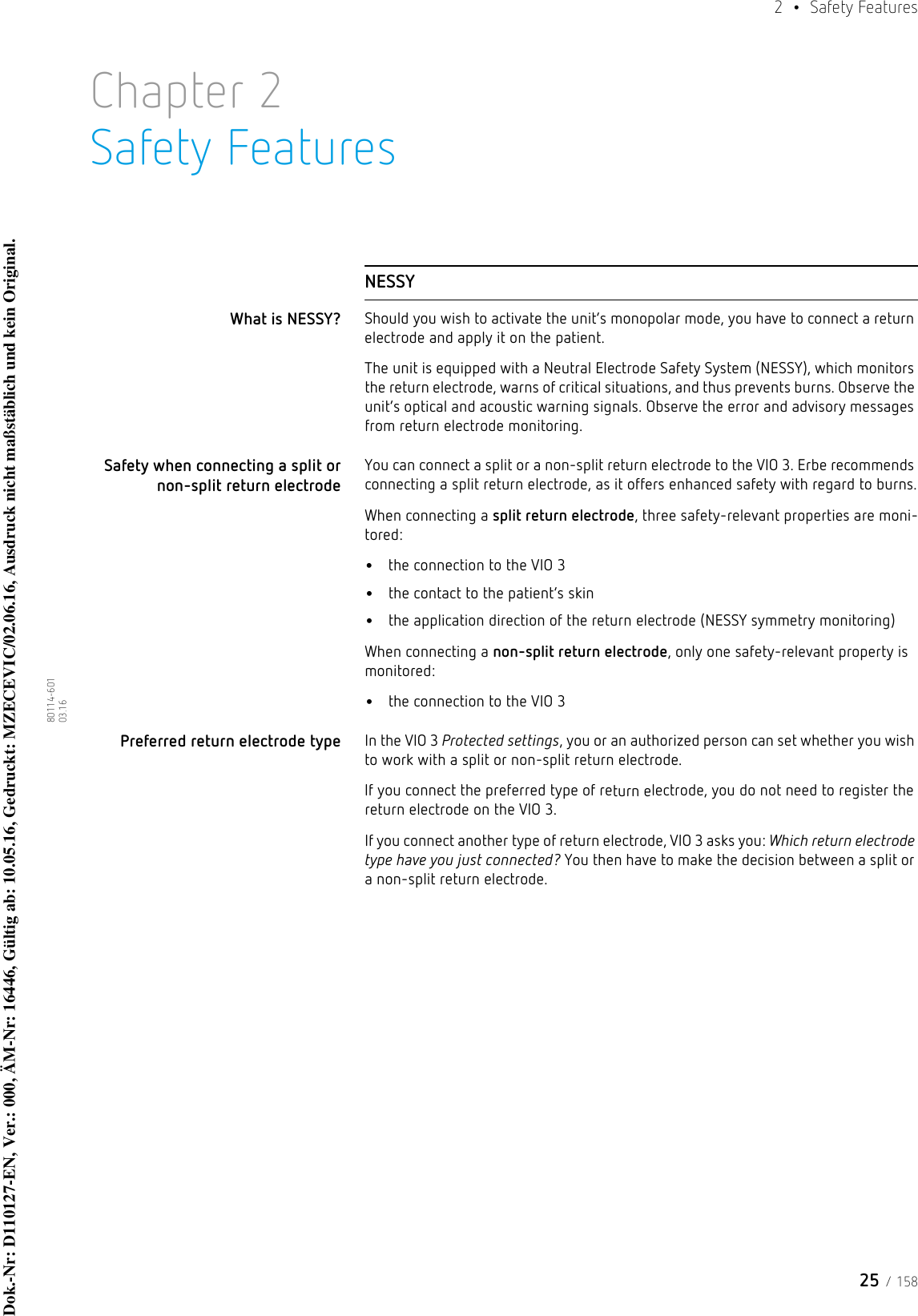 25 / 1582  • Safety Features80114-601  03.16Chapter 2Safety FeaturesNESSYWhat is NESSY? Should you wish to activate the unit’s monopolar mode, you have to connect a return electrode and apply it on the patient. The unit is equipped with a Neutral Electrode Safety System (NESSY), which monitors the return electrode, warns of critical situations, and thus prevents burns. Observe the unit’s optical and acoustic warning signals. Observe the error and advisory messages from return electrode monitoring.Safety when connecting a split or non-split return electrodeYou can connect a split or a non-split return electrode to the VIO 3. Erbe recommends connecting a split return electrode, as it offers enhanced safety with regard to burns.When connecting a split return electrode, three safety-relevant properties are moni-tored:•the connection to the VIO 3•the contact to the patient’s skin•the application direction of the return electrode (NESSY symmetry monitoring)When connecting a non-split return electrode, only one safety-relevant property is monitored:•the connection to the VIO 3Preferred return electrode type In the VIO 3 Protected settings, you or an authorized person can set whether you wish to work with a split or non-split return electrode. If you connect the preferred type of return electrode, you do not need to register the return electrode on the VIO 3.If you connect another type of return electrode, VIO 3 asks you: Which return electrode type have you just connected? You then have to make the decision between a split or a non-split return electrode.Dok.-Nr: D110127-EN, Ver.: 000, ÄM-Nr: 16446, Gültig ab: 10.05.16, Gedruckt: MZECEVIC/02.06.16, Ausdruck nicht maßstäblich und kein Original.Dok.-Nr: D110127-EN, Ver.: 000, ÄM-Nr: 16446, Gültig ab: 10.05.16, Gedruckt: MZECEVIC/02.06.16, Ausdruck nicht maßstäblich und kein Original.