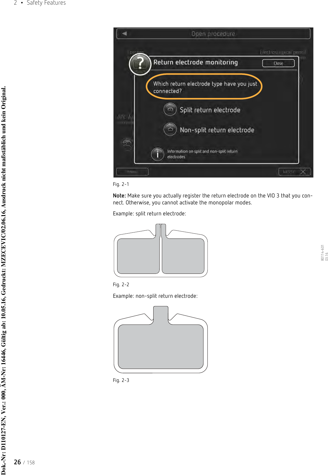 2  • Safety Features26 / 15880114-601  03.16Fig. 2-1Note: Make sure you actually register the return electrode on the VIO 3 that you con-nect. Otherwise, you cannot activate the monopolar modes. Example: split return electrode:Fig. 2-2Example: non-split return electrode:Fig. 2-3Dok.-Nr: D110127-EN, Ver.: 000, ÄM-Nr: 16446, Gültig ab: 10.05.16, Gedruckt: MZECEVIC/02.06.16, Ausdruck nicht maßstäblich und kein Original.Dok.-Nr: D110127-EN, Ver.: 000, ÄM-Nr: 16446, Gültig ab: 10.05.16, Gedruckt: MZECEVIC/02.06.16, Ausdruck nicht maßstäblich und kein Original.