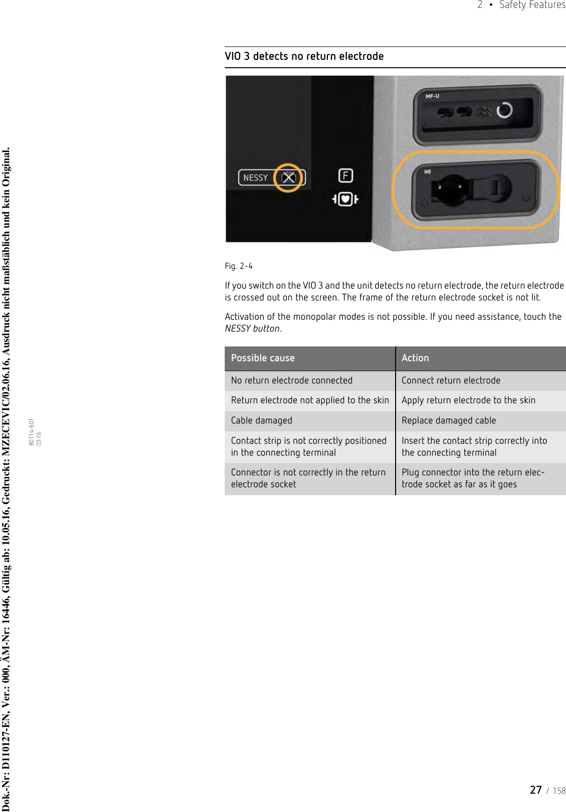 27 / 1582  • Safety Features80114-601  03.16VIO 3 detects no return electrodeFig. 2-4If you switch on the VIO 3 and the unit detects no return electrode, the return electrode is crossed out on the screen. The frame of the return electrode socket is not lit. Activation of the monopolar modes is not possible. If you need assistance, touch the NESSY button.Possible cause ActionNo return electrode connected Connect return electrodeReturn electrode not applied to the skin Apply return electrode to the skinCable damaged Replace damaged cableContact strip is not correctly positioned in the connecting terminalInsert the contact strip correctly into the connecting terminalConnector is not correctly in the return electrode socketPlug connector into the return elec-trode socket as far as it goesDok.-Nr: D110127-EN, Ver.: 000, ÄM-Nr: 16446, Gültig ab: 10.05.16, Gedruckt: MZECEVIC/02.06.16, Ausdruck nicht maßstäblich und kein Original.Dok.-Nr: D110127-EN, Ver.: 000, ÄM-Nr: 16446, Gültig ab: 10.05.16, Gedruckt: MZECEVIC/02.06.16, Ausdruck nicht maßstäblich und kein Original.