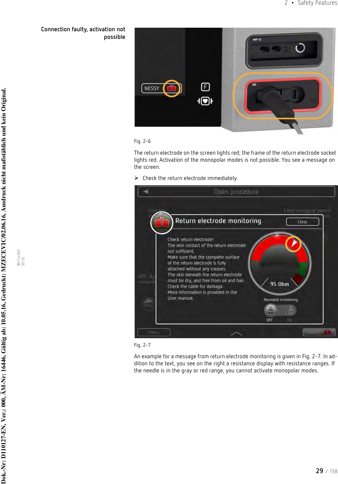 29 / 1582  • Safety Features80114-601  03.16Connection faulty, activation not possibleFig. 2-6The return electrode on the screen lights red; the frame of the return electrode socket lights red. Activation of the monopolar modes is not possible. You see a message on the screen. Check the return electrode immediately.Fig. 2-7An example for a message from return electrode monitoring is given in Fig. 2-7. In ad-dition to the text, you see on the right a resistance display with resistance ranges. If the needle is in the gray or red range, you cannot activate monopolar modes.Dok.-Nr: D110127-EN, Ver.: 000, ÄM-Nr: 16446, Gültig ab: 10.05.16, Gedruckt: MZECEVIC/02.06.16, Ausdruck nicht maßstäblich und kein Original.Dok.-Nr: D110127-EN, Ver.: 000, ÄM-Nr: 16446, Gültig ab: 10.05.16, Gedruckt: MZECEVIC/02.06.16, Ausdruck nicht maßstäblich und kein Original.