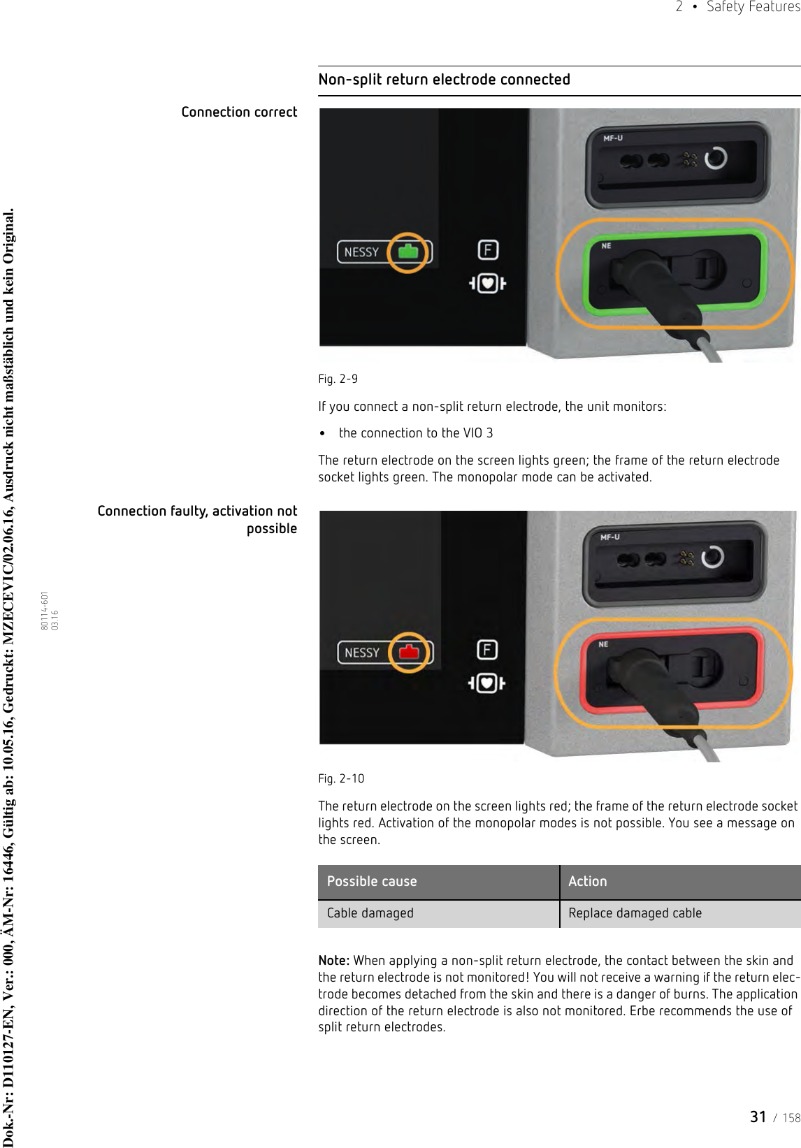 31 / 1582  • Safety Features80114-601  03.16Non-split return electrode connectedConnection correctFig. 2-9If you connect a non-split return electrode, the unit monitors:•the connection to the VIO 3The return electrode on the screen lights green; the frame of the return electrode socket lights green. The monopolar mode can be activated.Connection faulty, activation not possibleFig. 2-10The return electrode on the screen lights red; the frame of the return electrode socket lights red. Activation of the monopolar modes is not possible. You see a message on the screen. Note: When applying a non-split return electrode, the contact between the skin and the return electrode is not monitored! You will not receive a warning if the return elec-trode becomes detached from the skin and there is a danger of burns. The application direction of the return electrode is also not monitored. Erbe recommends the use of split return electrodes.Possible cause ActionCable damaged Replace damaged cableDok.-Nr: D110127-EN, Ver.: 000, ÄM-Nr: 16446, Gültig ab: 10.05.16, Gedruckt: MZECEVIC/02.06.16, Ausdruck nicht maßstäblich und kein Original.Dok.-Nr: D110127-EN, Ver.: 000, ÄM-Nr: 16446, Gültig ab: 10.05.16, Gedruckt: MZECEVIC/02.06.16, Ausdruck nicht maßstäblich und kein Original.