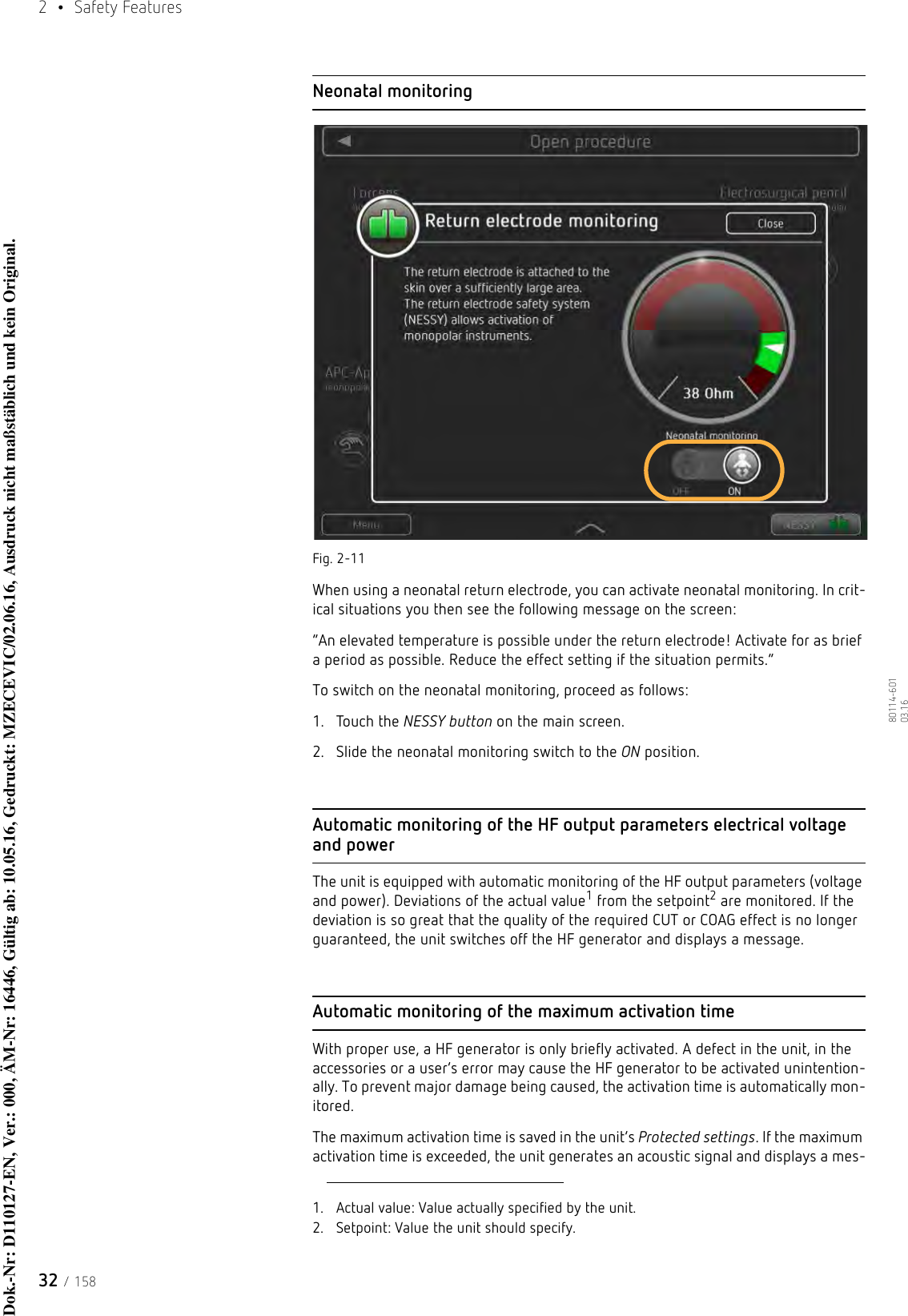 2  • Safety Features32 / 15880114-601  03.16Neonatal monitoringFig. 2-11When using a neonatal return electrode, you can activate neonatal monitoring. In crit-ical situations you then see the following message on the screen:“An elevated temperature is possible under the return electrode! Activate for as brief a period as possible. Reduce the effect setting if the situation permits.”To switch on the neonatal monitoring, proceed as follows:1. Touch the NESSY button on the main screen.2. Slide the neonatal monitoring switch to the ON position.Automatic monitoring of the HF output parameters electrical voltage and powerThe unit is equipped with automatic monitoring of the HF output parameters (voltage and power). Deviations of the actual value1 from the setpoint2 are monitored. If the deviation is so great that the quality of the required CUT or COAG effect is no longer guaranteed, the unit switches off the HF generator and displays a message.Automatic monitoring of the maximum activation timeWith proper use, a HF generator is only briefly activated. A defect in the unit, in the accessories or a user’s error may cause the HF generator to be activated unintention-ally. To prevent major damage being caused, the activation time is automatically mon-itored. The maximum activation time is saved in the unit’s Protected settings. If the maximum activation time is exceeded, the unit generates an acoustic signal and displays a mes-1. Actual value: Value actually specified by the unit.2. Setpoint: Value the unit should specify.Dok.-Nr: D110127-EN, Ver.: 000, ÄM-Nr: 16446, Gültig ab: 10.05.16, Gedruckt: MZECEVIC/02.06.16, Ausdruck nicht maßstäblich und kein Original.Dok.-Nr: D110127-EN, Ver.: 000, ÄM-Nr: 16446, Gültig ab: 10.05.16, Gedruckt: MZECEVIC/02.06.16, Ausdruck nicht maßstäblich und kein Original.