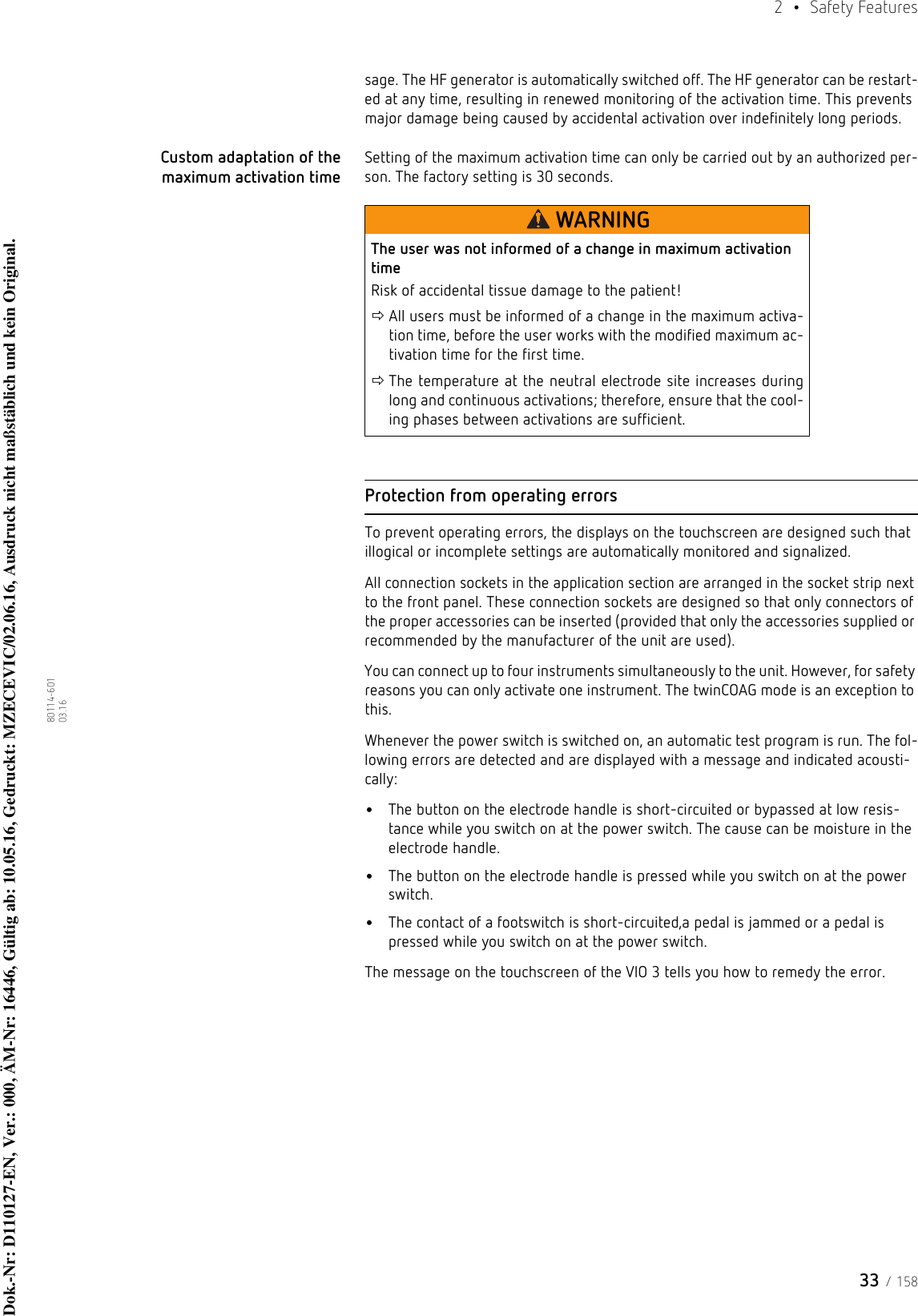 33 / 1582  • Safety Features80114-601  03.16sage. The HF generator is automatically switched off. The HF generator can be restart-ed at any time, resulting in renewed monitoring of the activation time. This prevents major damage being caused by accidental activation over indefinitely long periods.Custom adaptation of the maximum activation timeSetting of the maximum activation time can only be carried out by an authorized per-son. The factory setting is 30 seconds.Protection from operating errorsTo prevent operating errors, the displays on the touchscreen are designed such that illogical or incomplete settings are automatically monitored and signalized.All connection sockets in the application section are arranged in the socket strip next to the front panel. These connection sockets are designed so that only connectors of the proper accessories can be inserted (provided that only the accessories supplied or recommended by the manufacturer of the unit are used). You can connect up to four instruments simultaneously to the unit. However, for safety reasons you can only activate one instrument. The twinCOAG mode is an exception to this.Whenever the power switch is switched on, an automatic test program is run. The fol-lowing errors are detected and are displayed with a message and indicated acousti-cally:•The button on the electrode handle is short-circuited or bypassed at low resis-tance while you switch on at the power switch. The cause can be moisture in the electrode handle. •The button on the electrode handle is pressed while you switch on at the power switch.•The contact of a footswitch is short-circuited,a pedal is jammed or a pedal is pressed while you switch on at the power switch.The message on the touchscreen of the VIO 3 tells you how to remedy the error.WARNINGThe user was not informed of a change in maximum activation timeRisk of accidental tissue damage to the patient!All users must be informed of a change in the maximum activa-tion time, before the user works with the modified maximum ac-tivation time for the first time.The temperature at the neutral electrode site increases during long and continuous activations; therefore, ensure that the cool-ing phases between activations are sufficient.Dok.-Nr: D110127-EN, Ver.: 000, ÄM-Nr: 16446, Gültig ab: 10.05.16, Gedruckt: MZECEVIC/02.06.16, Ausdruck nicht maßstäblich und kein Original.Dok.-Nr: D110127-EN, Ver.: 000, ÄM-Nr: 16446, Gültig ab: 10.05.16, Gedruckt: MZECEVIC/02.06.16, Ausdruck nicht maßstäblich und kein Original.