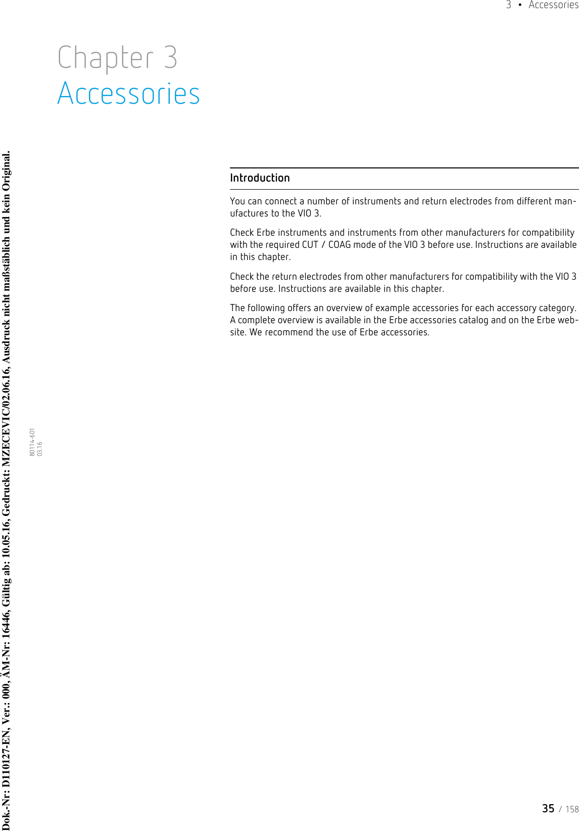 35 / 1583  • Accessories80114-601  03.16Chapter 3AccessoriesIntroductionYou can connect a number of instruments and return electrodes from different man-ufactures to the VIO 3.Check Erbe instruments and instruments from other manufacturers for compatibility with the required CUT / COAG mode of the VIO 3 before use. Instructions are available in this chapter.Check the return electrodes from other manufacturers for compatibility with the VIO 3 before use. Instructions are available in this chapter.The following offers an overview of example accessories for each accessory category. A complete overview is available in the Erbe accessories catalog and on the Erbe web-site. We recommend the use of Erbe accessories. Dok.-Nr: D110127-EN, Ver.: 000, ÄM-Nr: 16446, Gültig ab: 10.05.16, Gedruckt: MZECEVIC/02.06.16, Ausdruck nicht maßstäblich und kein Original.Dok.-Nr: D110127-EN, Ver.: 000, ÄM-Nr: 16446, Gültig ab: 10.05.16, Gedruckt: MZECEVIC/02.06.16, Ausdruck nicht maßstäblich und kein Original.