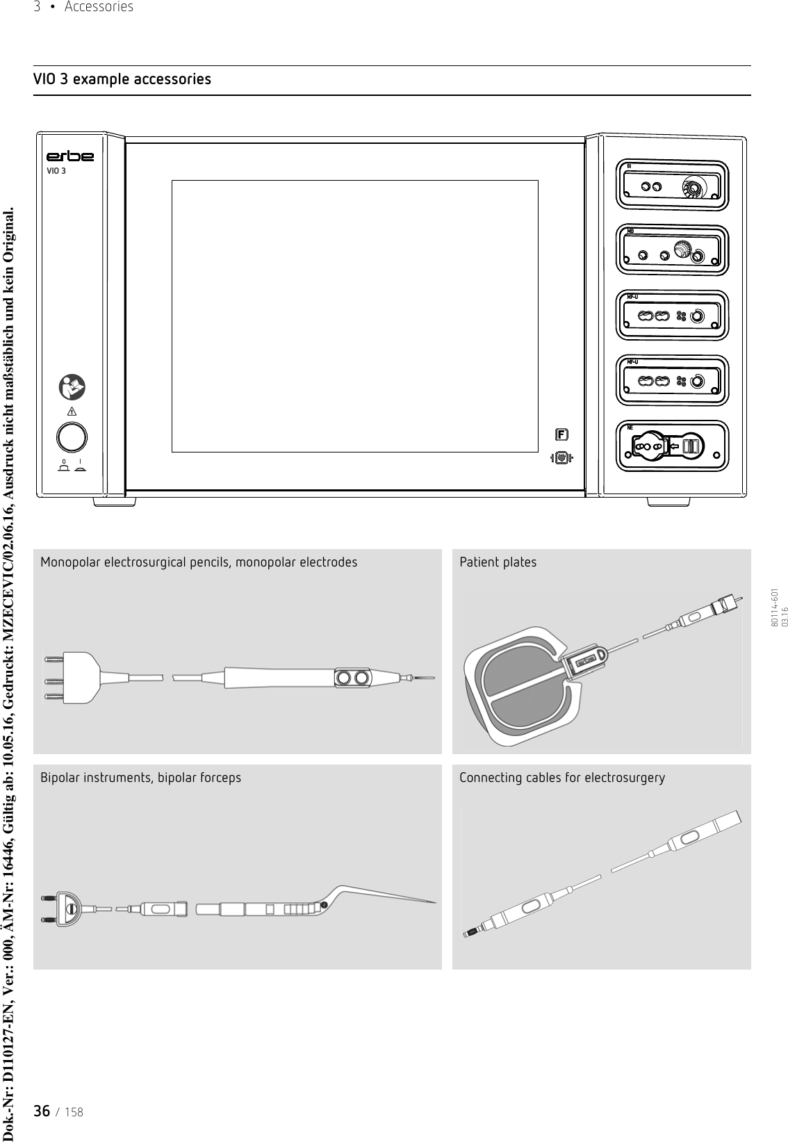 3  • Accessories36 / 15880114-601  03.16VIO 3 example accessoriesMonopolar electrosurgical pencils, monopolar electrodes Patient platesBipolar instruments, bipolar forceps Connecting cables for electrosurgeryFVIO 3Dok.-Nr: D110127-EN, Ver.: 000, ÄM-Nr: 16446, Gültig ab: 10.05.16, Gedruckt: MZECEVIC/02.06.16, Ausdruck nicht maßstäblich und kein Original.Dok.-Nr: D110127-EN, Ver.: 000, ÄM-Nr: 16446, Gültig ab: 10.05.16, Gedruckt: MZECEVIC/02.06.16, Ausdruck nicht maßstäblich und kein Original.