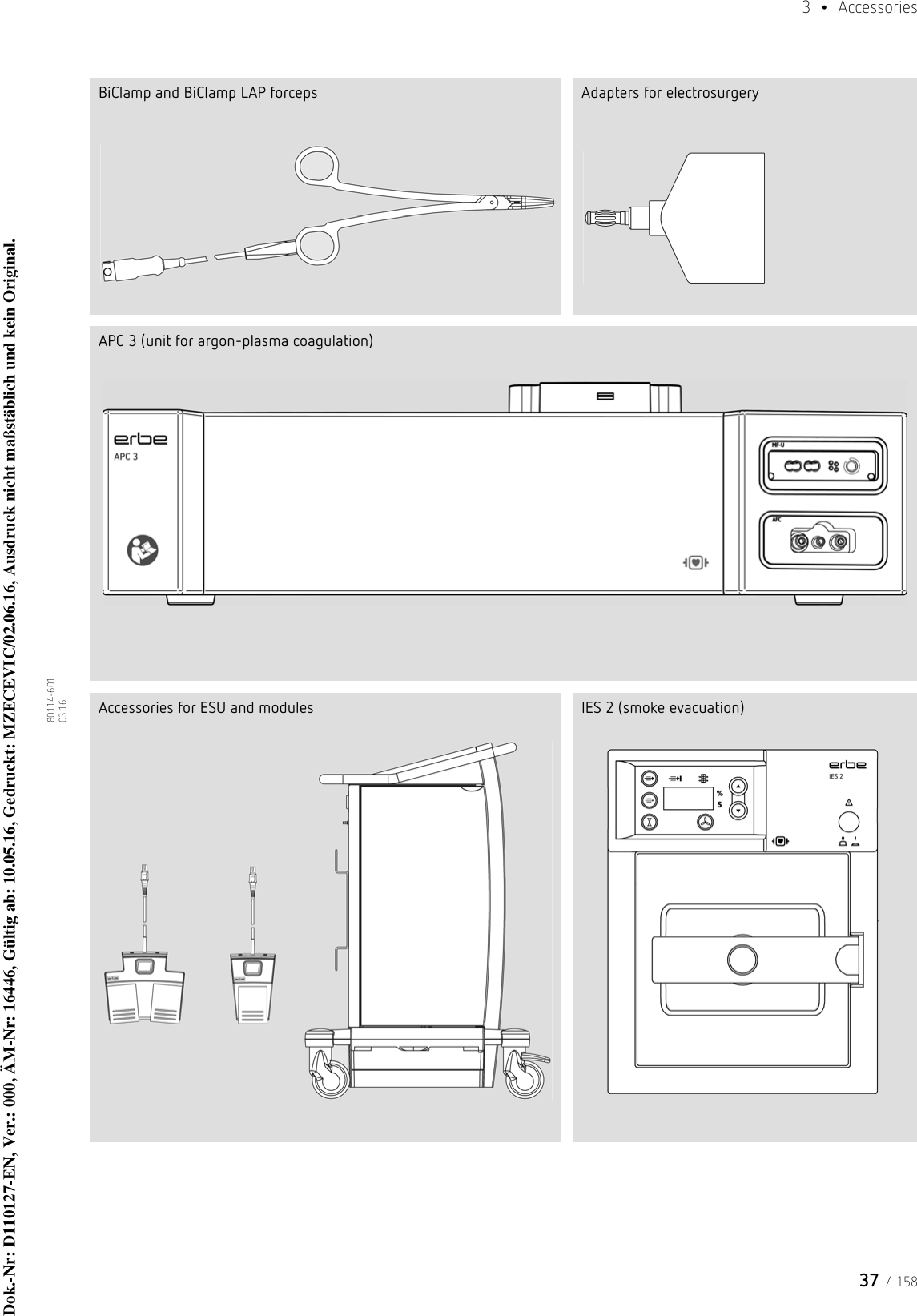 37 / 1583  • Accessories80114-601  03.16BiClamp and BiClamp LAP forceps Adapters for electrosurgeryAPC 3 (unit for argon-plasma coagulation)Accessories for ESU and modules IES 2 (smoke evacuation)Dok.-Nr: D110127-EN, Ver.: 000, ÄM-Nr: 16446, Gültig ab: 10.05.16, Gedruckt: MZECEVIC/02.06.16, Ausdruck nicht maßstäblich und kein Original.Dok.-Nr: D110127-EN, Ver.: 000, ÄM-Nr: 16446, Gültig ab: 10.05.16, Gedruckt: MZECEVIC/02.06.16, Ausdruck nicht maßstäblich und kein Original.