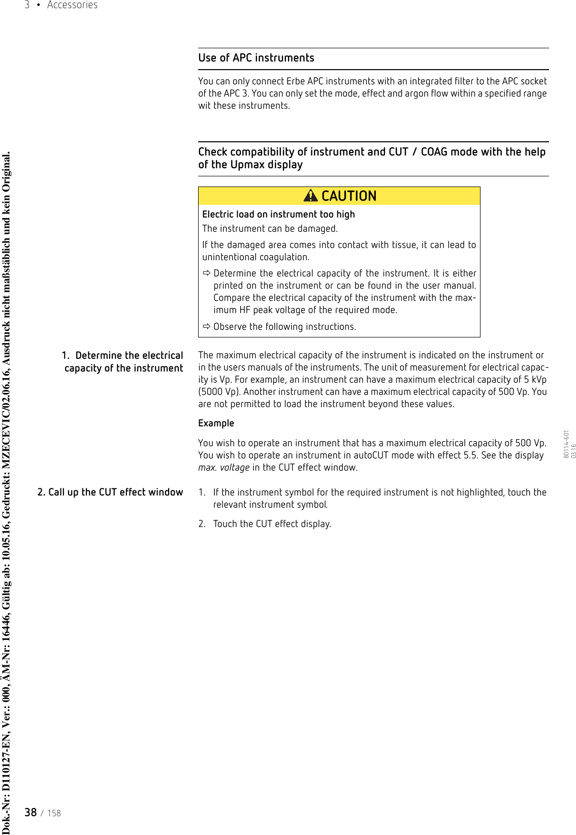 3  • Accessories38 / 15880114-601  03.16Use of APC instrumentsYou can only connect Erbe APC instruments with an integrated filter to the APC socket of the APC 3. You can only set the mode, effect and argon flow within a specified range wit these instruments. Check compatibility of instrument and CUT / COAG mode with the help of the Upmax display1.  Determine the electrical capacity of the instrumentThe maximum electrical capacity of the instrument is indicated on the instrument or in the users manuals of the instruments. The unit of measurement for electrical capac-ity is Vp. For example, an instrument can have a maximum electrical capacity of 5 kVp (5000 Vp). Another instrument can have a maximum electrical capacity of 500 Vp. You are not permitted to load the instrument beyond these values. ExampleYou wish to operate an instrument that has a maximum electrical capacity of 500 Vp. You wish to operate an instrument in autoCUT mode with effect 5.5. See the display max. voltage in the CUT effect window.2. Call up the CUT effect window 1. If the instrument symbol for the required instrument is not highlighted, touch the relevant instrument symbol.2. Touch the CUT effect display.CAUTIONElectric load on instrument too highThe instrument can be damaged. If the damaged area comes into contact with tissue, it can lead to unintentional coagulation.Determine the electrical capacity of the instrument. It is either printed on the instrument or can be found in the user manual. Compare the electrical capacity of the instrument with the max-imum HF peak voltage of the required mode.Observe the following instructions.Dok.-Nr: D110127-EN, Ver.: 000, ÄM-Nr: 16446, Gültig ab: 10.05.16, Gedruckt: MZECEVIC/02.06.16, Ausdruck nicht maßstäblich und kein Original.Dok.-Nr: D110127-EN, Ver.: 000, ÄM-Nr: 16446, Gültig ab: 10.05.16, Gedruckt: MZECEVIC/02.06.16, Ausdruck nicht maßstäblich und kein Original.