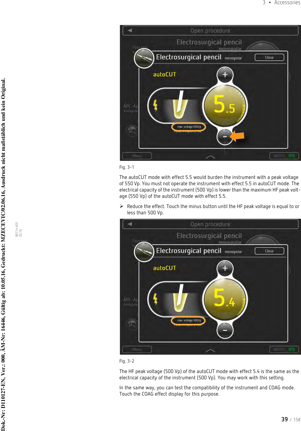 39 / 1583  • Accessories80114-601  03.16Fig. 3-1The autoCUT mode with effect 5.5 would burden the instrument with a peak voltage of 550 Vp. You must not operate the instrument with effect 5.5 in autoCUT mode. The electrical capacity of the instrument (500 Vp) is lower than the maximum HF peak volt-age (550 Vp) of the autoCUT mode with effect 5.5. Reduce the effect. Touch the minus button until the HF peak voltage is equal to or less than 500 Vp. Fig. 3-2The HF peak voltage (500 Vp) of the autoCUT mode with effect 5.4 is the same as the electrical capacity of the instrument (500 Vp). You may work with this setting.In the same way, you can test the compatibility of the instrument and COAG mode. Touch the COAG effect display for this purpose. Dok.-Nr: D110127-EN, Ver.: 000, ÄM-Nr: 16446, Gültig ab: 10.05.16, Gedruckt: MZECEVIC/02.06.16, Ausdruck nicht maßstäblich und kein Original.Dok.-Nr: D110127-EN, Ver.: 000, ÄM-Nr: 16446, Gültig ab: 10.05.16, Gedruckt: MZECEVIC/02.06.16, Ausdruck nicht maßstäblich und kein Original.