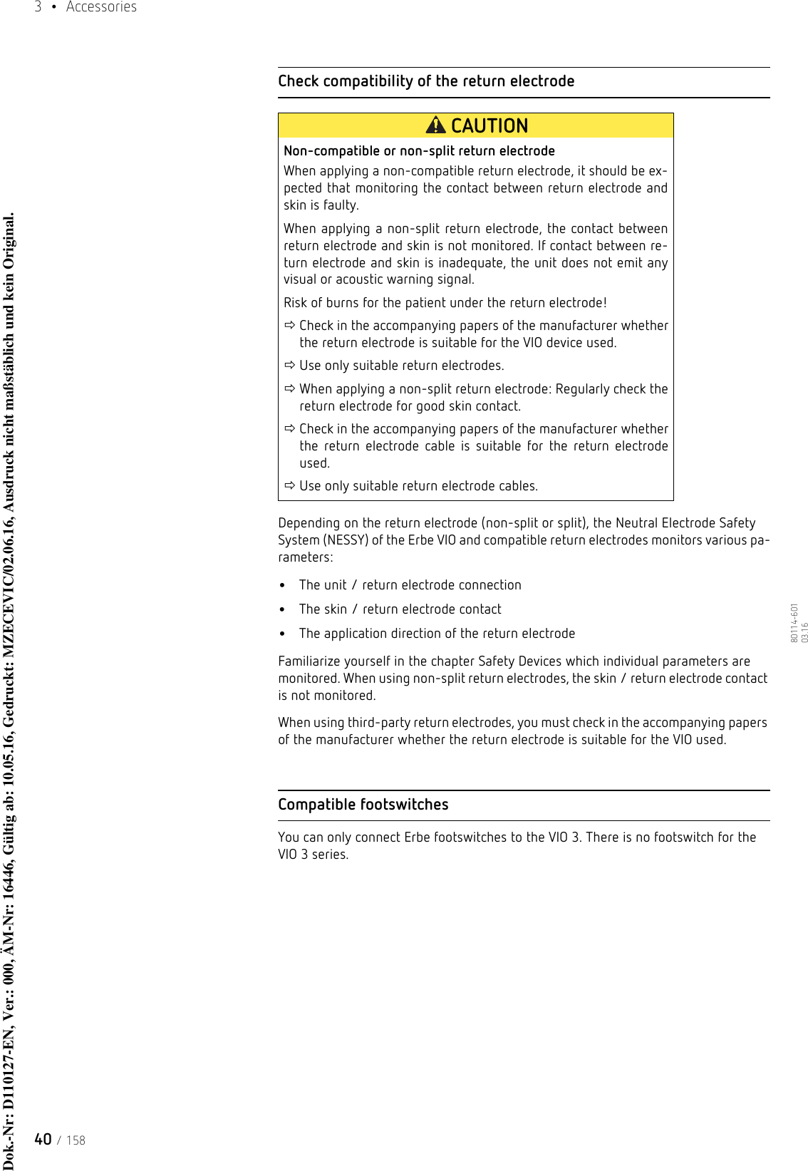 3  • Accessories40 / 15880114-601  03.16Check compatibility of the return electrodeDepending on the return electrode (non-split or split), the Neutral Electrode Safety System (NESSY) of the Erbe VIO and compatible return electrodes monitors various pa-rameters: •The unit / return electrode connection•The skin / return electrode contact•The application direction of the return electrodeFamiliarize yourself in the chapter Safety Devices which individual parameters are monitored. When using non-split return electrodes, the skin / return electrode contact is not monitored. When using third-party return electrodes, you must check in the accompanying papers of the manufacturer whether the return electrode is suitable for the VIO used. Compatible footswitchesYou can only connect Erbe footswitches to the VIO 3. There is no footswitch for the VIO 3 series.CAUTIONNon-compatible or non-split return electrodeWhen applying a non-compatible return electrode, it should be ex-pected that monitoring the contact between return electrode and skin is faulty.When applying a non-split return electrode, the contact between return electrode and skin is not monitored. If contact between re-turn electrode and skin is inadequate, the unit does not emit any visual or acoustic warning signal. Risk of burns for the patient under the return electrode!Check in the accompanying papers of the manufacturer whether the return electrode is suitable for the VIO device used.Use only suitable return electrodes. When applying a non-split return electrode: Regularly check the return electrode for good skin contact.Check in the accompanying papers of the manufacturer whether the return electrode cable is suitable for the return electrode used.Use only suitable return electrode cables. Dok.-Nr: D110127-EN, Ver.: 000, ÄM-Nr: 16446, Gültig ab: 10.05.16, Gedruckt: MZECEVIC/02.06.16, Ausdruck nicht maßstäblich und kein Original.Dok.-Nr: D110127-EN, Ver.: 000, ÄM-Nr: 16446, Gültig ab: 10.05.16, Gedruckt: MZECEVIC/02.06.16, Ausdruck nicht maßstäblich und kein Original.