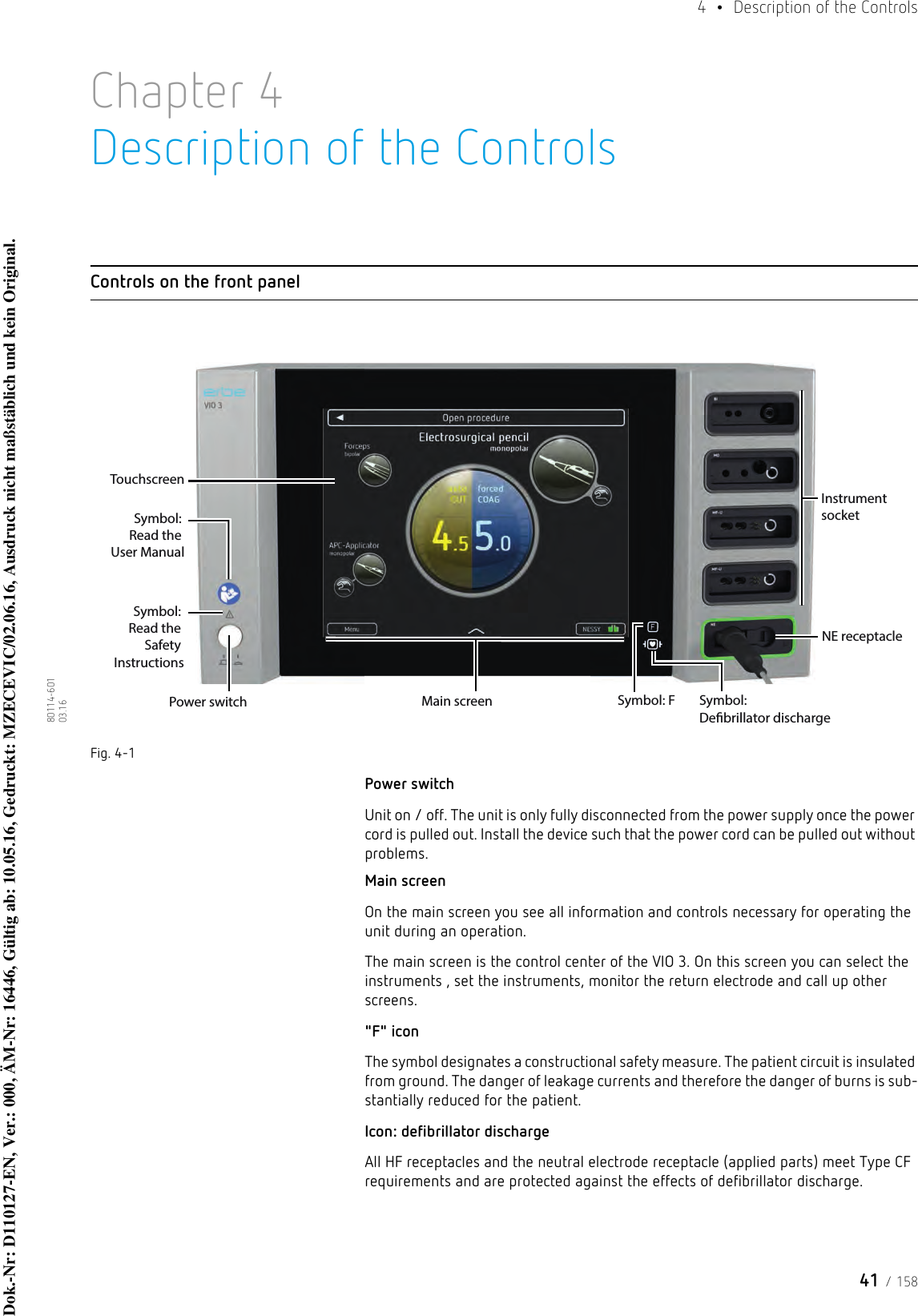 41 / 1584  •  Description of the Controls80114-601  03.16Chapter 4Description of the ControlsControls on the front panelFig. 4-1Power switchUnit on / off. The unit is only fully disconnected from the power supply once the power cord is pulled out. Install the device such that the power cord can be pulled out without problems.Main screenOn the main screen you see all information and controls necessary for operating the unit during an operation. The main screen is the control center of the VIO 3. On this screen you can select the instruments , set the instruments, monitor the return electrode and call up other screens. &quot;F&quot; iconThe symbol designates a constructional safety measure. The patient circuit is insulated from ground. The danger of leakage currents and therefore the danger of burns is sub-stantially reduced for the patient.Icon: defibrillator dischargeAll HF receptacles and the neutral electrode receptacle (applied parts) meet Type CF requirements and are protected against the effects of defibrillator discharge.Power switchSymbol: Read the User ManualSymbol: F Symbol: Debrillator dischargeNE receptacleInstrument socketSymbol: Read the Safety InstructionsTouchscreenMain screenDok.-Nr: D110127-EN, Ver.: 000, ÄM-Nr: 16446, Gültig ab: 10.05.16, Gedruckt: MZECEVIC/02.06.16, Ausdruck nicht maßstäblich und kein Original.Dok.-Nr: D110127-EN, Ver.: 000, ÄM-Nr: 16446, Gültig ab: 10.05.16, Gedruckt: MZECEVIC/02.06.16, Ausdruck nicht maßstäblich und kein Original.