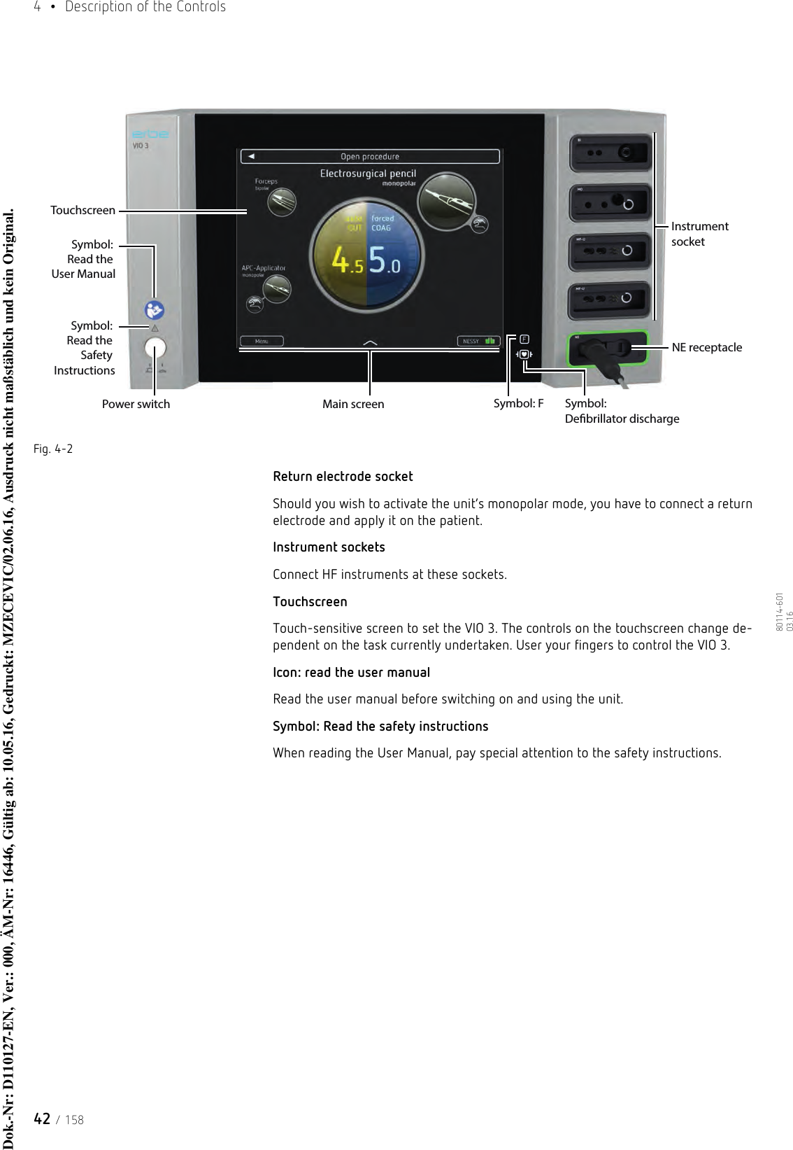 4  •  Description of the Controls42 / 15880114-601  03.16Fig. 4-2Return electrode socketShould you wish to activate the unit’s monopolar mode, you have to connect a return electrode and apply it on the patient. Instrument socketsConnect HF instruments at these sockets. TouchscreenTouch-sensitive screen to set the VIO 3. The controls on the touchscreen change de-pendent on the task currently undertaken. User your fingers to control the VIO 3.Icon: read the user manualRead the user manual before switching on and using the unit.Symbol: Read the safety instructionsWhen reading the User Manual, pay special attention to the safety instructions.Power switchSymbol: Read the User ManualSymbol: F Symbol: Debrillator dischargeNE receptacleInstrument socketSymbol: Read the Safety InstructionsTouchscreenMain screenDok.-Nr: D110127-EN, Ver.: 000, ÄM-Nr: 16446, Gültig ab: 10.05.16, Gedruckt: MZECEVIC/02.06.16, Ausdruck nicht maßstäblich und kein Original.Dok.-Nr: D110127-EN, Ver.: 000, ÄM-Nr: 16446, Gültig ab: 10.05.16, Gedruckt: MZECEVIC/02.06.16, Ausdruck nicht maßstäblich und kein Original.