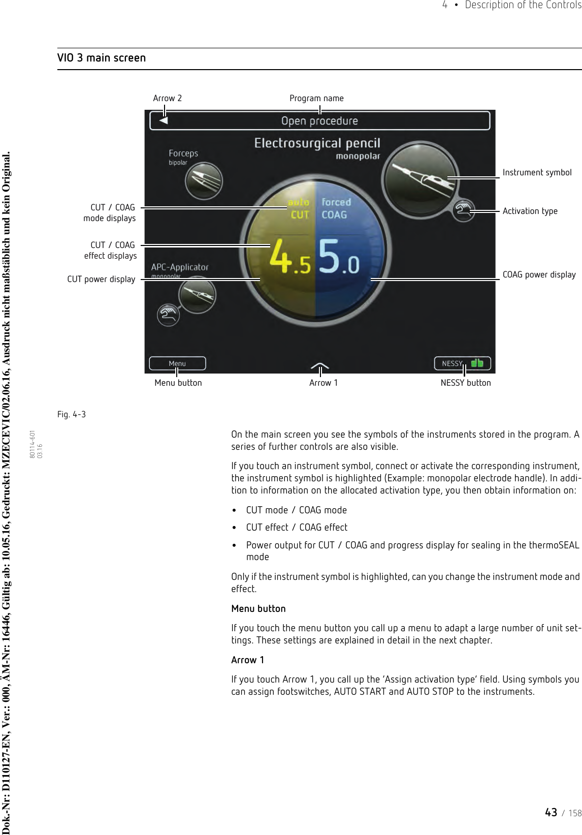 43 / 1584  •  Description of the Controls80114-601  03.16VIO 3 main screenFig. 4-3On the main screen you see the symbols of the instruments stored in the program. A series of further controls are also visible. If you touch an instrument symbol, connect or activate the corresponding instrument, the instrument symbol is highlighted (Example: monopolar electrode handle). In addi-tion to information on the allocated activation type, you then obtain information on: •CUT mode / COAG mode•CUT effect / COAG effect•Power output for CUT / COAG and progress display for sealing in the thermoSEAL modeOnly if the instrument symbol is highlighted, can you change the instrument mode and effect.Menu buttonIf you touch the menu button you call up a menu to adapt a large number of unit set-tings. These settings are explained in detail in the next chapter.Arrow 1If you touch Arrow 1, you call up the ‘Assign activation type’ field. Using symbols you can assign footswitches, AUTO START and AUTO STOP to the instruments. Menu button Arrow 1 NESSY buttonArrow 2 Program nameInstrument symbolActivation typeCOAG power displayCUT power displayCUT / COAG mode displaysCUT / COAG effect displaysDok.-Nr: D110127-EN, Ver.: 000, ÄM-Nr: 16446, Gültig ab: 10.05.16, Gedruckt: MZECEVIC/02.06.16, Ausdruck nicht maßstäblich und kein Original.Dok.-Nr: D110127-EN, Ver.: 000, ÄM-Nr: 16446, Gültig ab: 10.05.16, Gedruckt: MZECEVIC/02.06.16, Ausdruck nicht maßstäblich und kein Original.